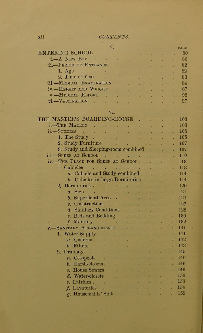 V. PAGE ENTEEING SCHOOL 80 i.—A New Boy 80 ii. —Peeiod op Entrance 82 1. Age 82 2. Time of Year 83 iii. —Medical Examination 84 iv. —Height and Weight 87 V.—Medical Eeport 95 vi.—Vaccination 97 VI. THE MASTER’S BOARDING-HOUSE . . . .103 i. —The Matron 103 ii. —Studies 105 1. The Study 105 2. Study Furniture 107 3. Study and Sleeping-room combined . . . 107 iii. —Sleep at School 110 iv. —The Place for Sleep at School. . . .113 1. Cubicles 113 a. Cubicle and Study combined . . 114 b. Cubicles in large Dormitories . . .114 2. Dormitories 120 а. Size 121 б. Superficial Area 124 c. Construction. . . . . . .127 d. Sanitary Conditions 128 e. Beds and Bedding 130 /. Morality 132 V.—Sanitary Arrangements 141 1. Water Supply 141 a. Cisterns 142 b. Filters 143 2. Drainage 145 a. Cesspools 146 b. Earth-closets 146 c. House Sewers 146 d. Water-closets 150 e. Latrines 153 /. Lavatories 154 g. Housemaids’ Sink 155