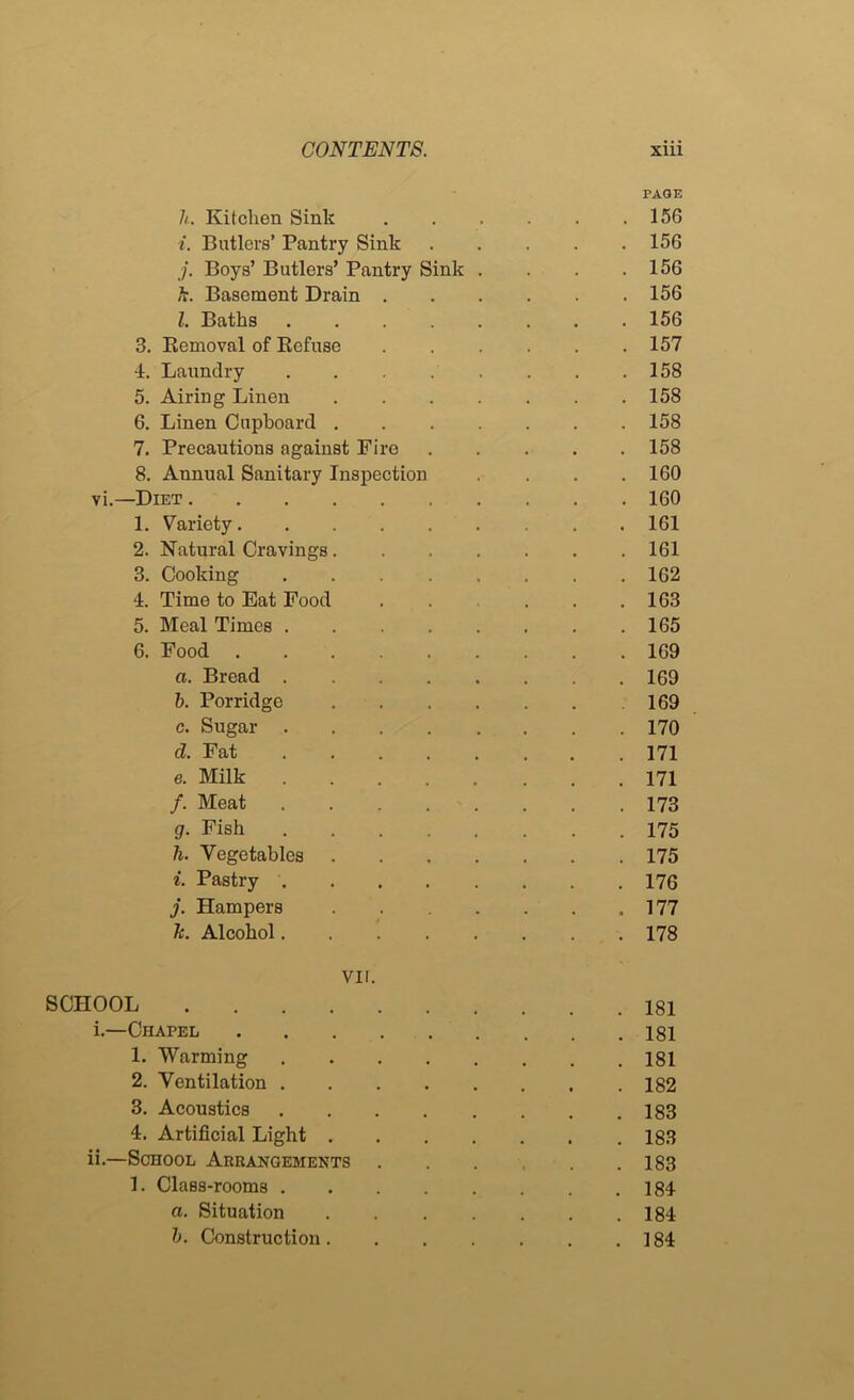 PAGE h. Kitchen Sink 156 i. Butlers’ Pantry Sink 156 j. Boys’ Butlers’ Pantry Sink . . . .156 h. Basement Drain 156 Z. Baths 156 3. Eemoval of Eefuse 157 4. Laundry ........ 158 5. Airing Linen 158 6. Linen Cupboard 158 7. Precautions against Fire 158 8. Annual Sanitary Inspection .... 160 vi.—Diet 160 1. Variety 161 2. Natural Cravings 161 3. Cooking 162 4. Time to Eat Food 163 5. Meal Times 165 6. Food 169 a. Bread 169 h. Porridge 169 c. Sugar 170 d. Fat 171 e. Milk 171 /. Meat 173 g. Fish 175 h. Vegetables 175 i. Pastry 176 j. Hampers ,177 k. Alcohol 178 VII. SCHOOL 181 i. —Chapel 181 1. Warming 181 2. Ventilation 182 3. Acoustics 183 4. Artificial Light 183 ii. —School Arrangements 183 1. Class-rooms 184 a. Situation 184 h. Construction 184
