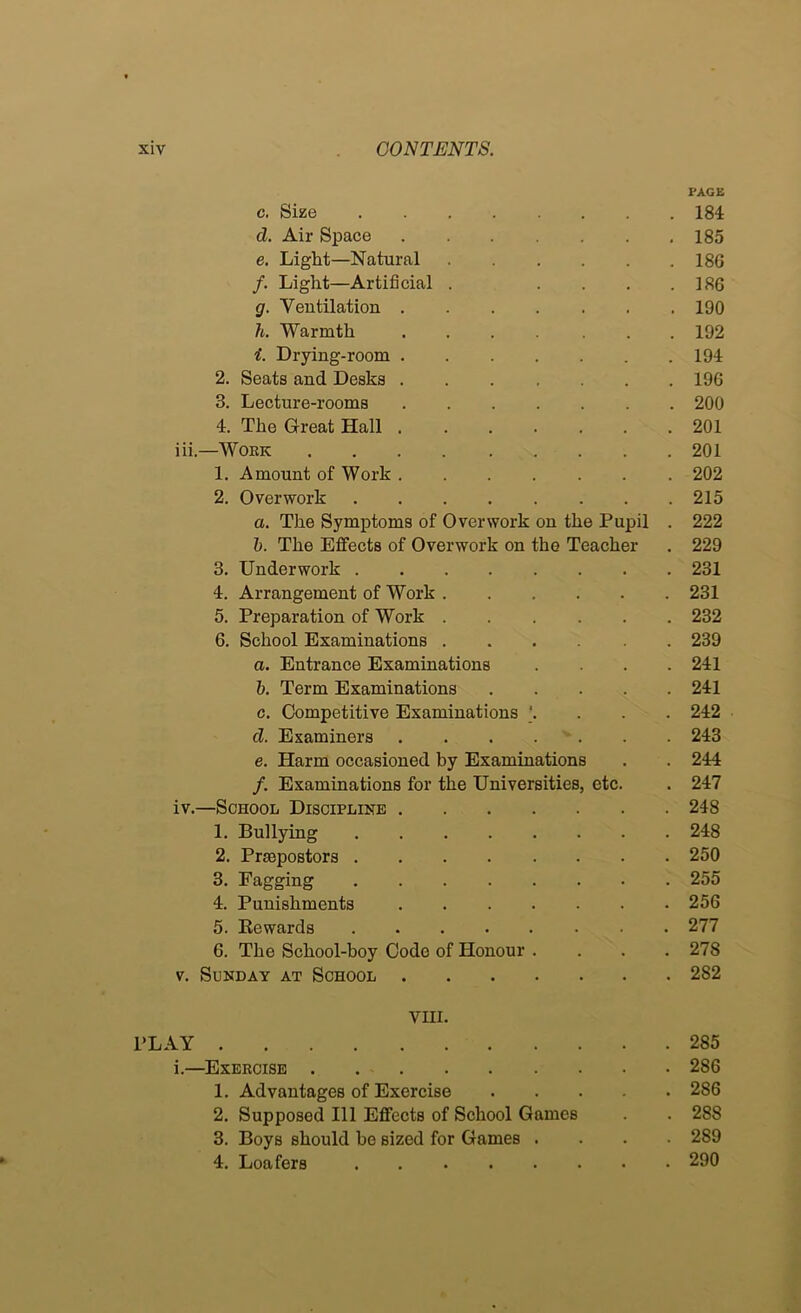PAGE c. Size 184 d. Air Space 185 e. Light—Natural 186 f. Light—Artificial . .... 186 g. Ventilation 190 h. Warmth 192 i. Drying-room 194 2. Seats and Desks 196 3. Lecture-rooms 200 4. The Great Hall 201 iii. —WOEK 201 1. Amount of Work 202 2. Overwork 215 a. The Symptoms of Overwork on the Pupil . 222 h. The Effects of Overwork on the Teacher . 229 3. Underwork 231 4. Arrangement of Work 231 5. Preparation of Work 232 6. School Examinations 239 a. Entrance Examinations .... 241 h. Term Examinations 241 c. Competitive Examinations ]. . . . 242 d. Examiners . . . . ' . . . 243 e. Harm occasioned by Examinations . . 244 f. Examinations for the Universities, etc. . 247 iv. —School Discipline 248 1. Bullying 248 2. Praepostors 250 3. Fagging 255 4. Punishments 256 5. Rewards 277 6. The School-boy Code of Honour .... 278 V. Sunday at School 282 VIII. PLAY 285 i.—^Exercise 286 1. Advantages of Exercise 286 2. Supposed 111 Effects of School Games . . 288 3. Boys should be sized for Games .... 289 4. Loafers 290