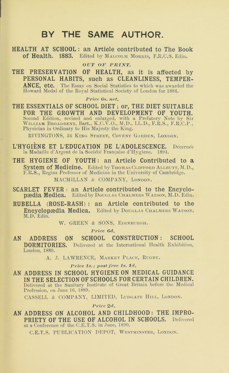 BY THE SAME AUTHOR. HEALTH AT SCHOOL : an Article contributed to The Book of Health. 1883. Edited by Malcolm Morris, F.R.C.S. Ediu. OUT OF PRINT. THE PRESERVATION OF HEALTH, as it is affected by PERSONAL HABITS, such as CLEANLINESS, TEMPER- ANCE, etc. The Essay on Social Statistics to which was awarded the Howard Medal of the Royal Statistical Society of London for 1884. Price Os. net. THE ESSENTIALS OF SCHOOL DIET ; or, THE DIET SUITABLE FOR THE GROWTH AND DEVELOPMENT OF YOUTH. Second Edition, revised aud enlarged, with a Prefatory Note by Sir William Broadbent, Bart., K.C.V.O., M.D., LL.D., F.R.S., F.R.C.P., Physician in Ordinary to His Majesty the King. RIVINGTONS, 34 King Street, Covent Garden, London. L’HYGIENE ET L’EDUCATION DE L’ADOLESCENCE. Decernce la Madaille d’Argent de la Socicte' Francaise d’Hygiene. 1894. THE HYGIENE OF YOUTH: an Article Contributed to a System Of Medicine. Edited by Thomas Clifford Allbutt, M. D., F.R.S., Regius Professor of Medicine in the University of Cambridge. MACMILLAN & COMPANY, London. SCARLET FEVER : an Article contributed to the Encyclo- paedia Mediea. Edited by Douglas Chalmers Watson, M.D. Ediu. RUBELLA (ROSE-RASH) : an Article contributed to the Encyclopaedia Mediea. Edited by Douglas Chalmers Watson, M.D. Edin. W. GREEN & SONS, Edinburgh. Price 0(1. AN ADDRESS ON SCHOOL CONSTRUCTION: SCHOOL DORMITORIES. Delivered at the International Health Exhibition, Loudon, 1880. A. J. LAWRENCE, Market Place, Rugby. Price Is.; post free Is. 1<l. AN ADDRESS IN SCHOOL HYGIENE ON MEDICAL GUIDANCE IN THE SELECTION OF SCHOOLS FOR CERTAIN CHILDREN. Delivered at the Sanitary Institute of Great Britain before the Medical Profession, on June 16, 1889. CASSELL & COMPANY, LIMITED, Ludgate Hill, London. Price 2d. AN ADDRESS ON ALCOHOL AND CHILDHOOD: THE IMPRO- PRIETY OF THE USE OF ALCOHOL IN SCHOOLS. Delivered at a Conference of the C.E.T.S. in June, 1890. C.E.T.S. PUBLICATION DEPOT, Westminster, London.
