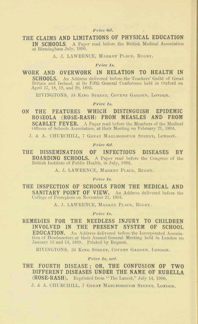 Price (id. THE CLAIMS AND LIMITATIONS OF PHYSICAL EDUCATION IN SCHOOLS. A Paper read before the British Medical Association at Birmingham July, 1890. A. J. LAWRENCE, Market Place, Rugby. Price Is. WORK AND OVERWORK IN RELATION TO HEALTH IN SCHOOLS. An Address delivered before the Teachers’ Guild of Great Britain and Ireland, at its Fifth General Conference held in Uxford on April 17, 18, 19, and 20, 1893. RIVINGTONS, 31 King Street, Covent Garden, London. Price Is. ON THE FEATURES WHICH DISTINGUISH EPIDEMIC ROSEOLA (ROSE-RASH) FROM MEASLES AND FROM SCARLET FEVER. A Paper read before the Members of the Medical Officers of Schools Association, at their Meeting on February 21, 1891. ,J. it A. CHURCHILL, 7 Great Marlborough Street, London. Price (id. THE DISSEMINATION OF INFECTIOUS DISEASES BY BOARDING SCHOOLS. A Paper read before the Congress of the British Institute of Public Health, in July, 1894. A. J. LAWRENCE, Market Place, Rugby. Price Is. THE INSPECTION OF SCHOOLS FROM THE MEDICAL AND SANITARY POINT OF VIEW. An Address delivered before the College of Preceptors on November 21, 1894. A. J. LAWRENCE, Market Place, Rugby. Price Is. REMEDIES FOR THE NEEDLESS INJURY TO CHILDREN INVOLVED IN THE PRESENT SYSTEM OF SCHOOL EDUCATION. An Address delivered before the Incorporated Associa- tion of Headmasters at their Annual General Meeting held in London on January 13 and 14, 1899. Printed by Request. RIVINGTONS, 34 King Street, C'oyent Garden, London. Price Is. net. THE FOURTH DISEASE ; OR, THE CONFUSION OF TWO DIFFERENT DISEASES UNDER THE NAME OF RUBELLA (ROSE-RASH). Reprinted from “The Lancet,” July 14, 1900. J. it A. CHURCHILL, 7 Great Marlborough Street, London.