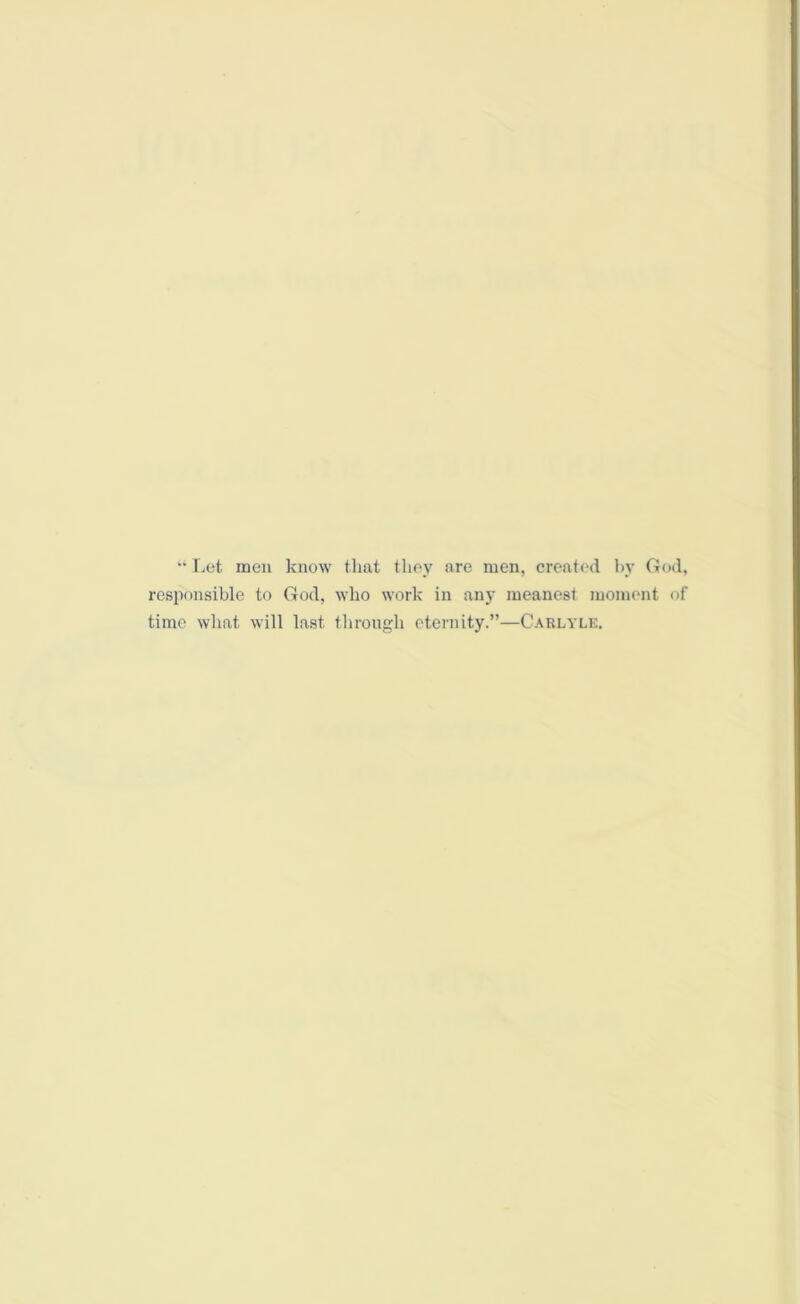 “ Let men know that they are men, created by God, responsible to God, who work in any meanest moment of time what will last through eternity.”—Carlyle.