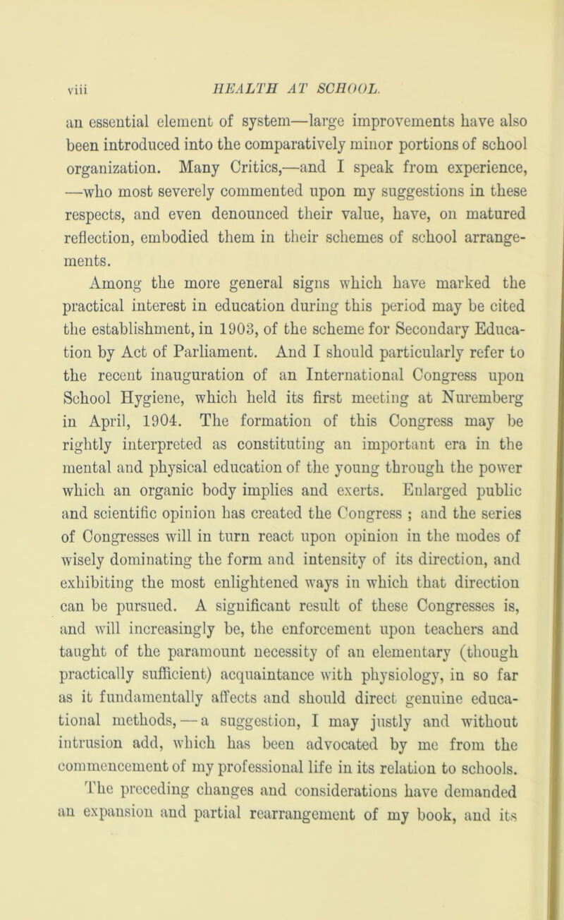 an essential element of system—large improvements have also been introduced into the comparatively minor portions of school organization. Many Critics,—and I speak from experience, —who most severely commented upon my suggestions in these respects, and even denounced their value, have, on matured reflection, embodied them in their schemes of school arrange- ments. Among the more general signs which have marked the practical interest in education during this period may be cited the establishment, in 1903, of the scheme for Secondary Educa- tion by Act of Parliament. And I should particularly refer to the recent inauguration of an International Congress upon School Hygiene, which held its first meeting at Nuremberg in April, 1904. The formation of this Congress may be rightly interpreted as constituting an important era in the mental and physical education of the young through the power which an organic body implies and exerts. Enlarged public and scientific opinion has created the Congress ; and the series of Congresses will in turn react upon opinion in the modes of wisely dominating the form and intensity of its direction, and exhibiting the most enlightened ways in which that direction can be pursued. A significant result of these Congresses is, and will increasingly be, the enforcement upon teachers and taught of the paramount necessity of an elementary (though practically sufficient) acquaintance with physiology, in so far as it fundamentally affects and should direct genuine educa- tional methods, — a suggestion, I may justly and without intrusion add, which has been advocated by me from the commencement of my professional life in its relation to schools. The preceding changes and considerations have demanded an expansion and partial rearrangement of my book, and its