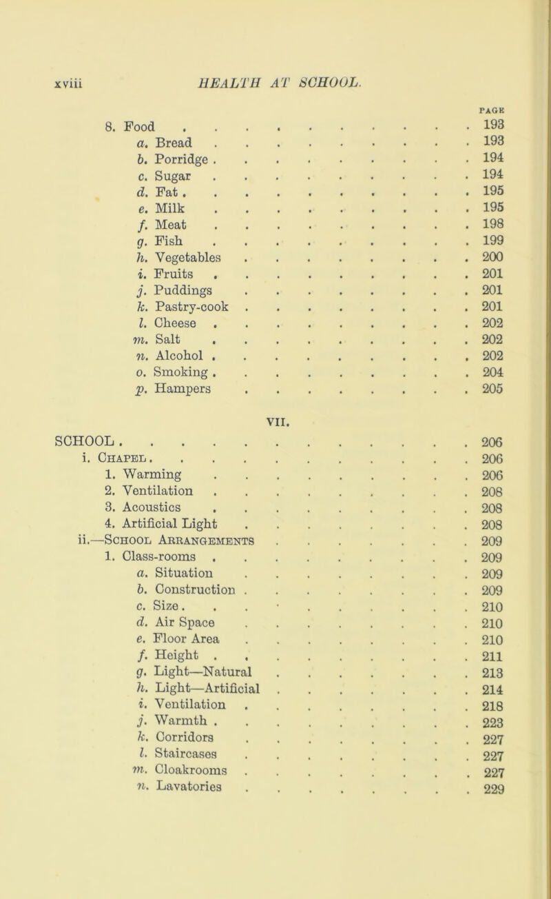 PAGK 8. Pood 193 a. Bread 193 b. Porridge 194 c. Sugar 194 d. Fat 195 c. Milk 195 /. Meat 198 g. Pish 199 h. Vegetables 200 i. Fruits 201 j. Puddings 201 k. Pastry-cook 201 l. Cheese 202 m. Salt 202 n. Alcohol 202 o. Smoking 204 p. Hampers 205 VII. SCHOOL 206 i. Chapel 206 1. Warming 206 2. Ventilation 208 3. Acoustics 208 4. Artificial Light 208 ii. —School Arrangements 209 1. Class-rooms 209 a. Situation 209 b. Construction 209 c. Size. 210 d. Air Space 210 e. Floor Area 210 /. Height 211 g. Light—Natural 213 h. Light—Artificial 214 i. Ventilation 218 j. Warmth 223 k. Corridors 227 l. Staircases 227 m. Cloakrooms ........ 227 n. Lavatories 229