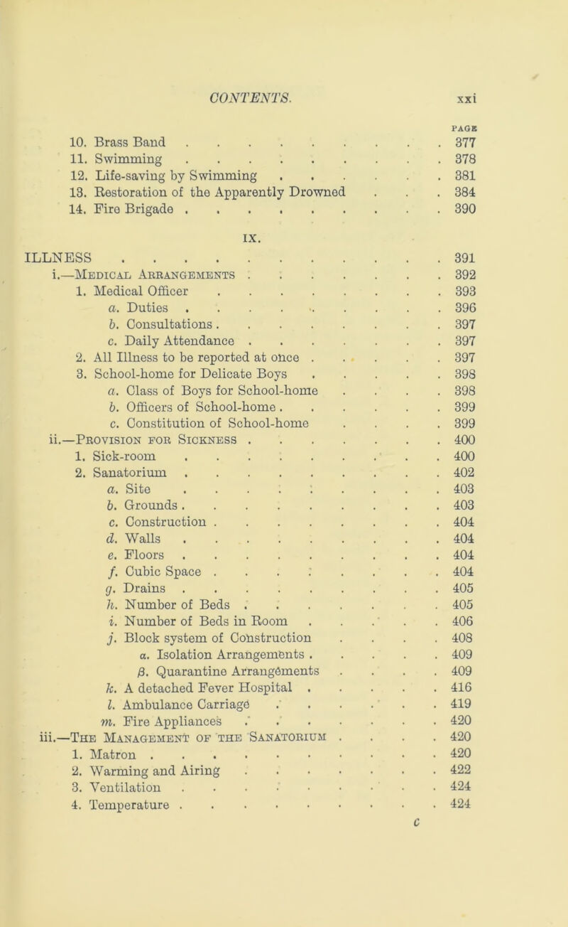 CONTENTS. xx i PAGE 10. Brass Baud 377 11. Swimming 378 12. Life-saving by Swimming 381 13. Restoration of the Apparently Drownod . . . 384 14. Fire Brigade 390 IX. ILLNESS 391 i. —Medical Arrangements 392 1. Medical Officer 393 a. Duties 396 b. Consultations 397 c. Daily Attendance 397 2. All Illness to be reported at once 397 3. School-home for Delicate Boys 398 a. Class of Boys for School-home .... 398 b. Officers of School-home 399 c. Constitution of School-home .... 399 ii. —Provision for Sickness 400 1. Sick-room 400 2. Sanatorium 402 a. Site ......... 403 b. Grounds 403 c. Construction 404 d. Walls 404 c. Floors 404 /. Cubic Space ........ 404 cj. Drains 405 h. Number of Beds 405 i. Number of Beds in Room . . . . . 406 j. Block system of Construction .... 408 a. Isolation Arrangements 409 /3. Quarantine Arrangements .... 409 k. A detached Fever Hospital 416 l. Ambulance Carriage .' . . . ’ . . 419 m. Fire Appliances .' 420 iii.—The Management of the Sanatorium .... 420 1. Matron 420 2. Warming and Airing 422 3. Ventilation • 424 4. Temperature 424 C