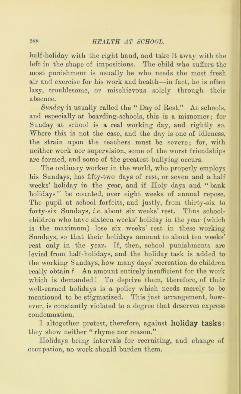 half-holiday with the right hand, and take it away with the left in the shape of impositions. The child who suffers the most punishment is usually he who needs the most fresh air and exercise for his work and health—in fact, he is often lazy, troublesome, or mischievous solely through their absence. Sunday is usually called the “ Day of Rest.” At schools, and especially at boarding-schools, this is a misnomer; for Sunday at school is a real working day, and rightly so. Where this is not the case, and the day is one of idleness, the strain upon the teachers must be severe; for, with neither work nor supervision, some of the wTorst friendships are formed, and some of the greatest bullying occurs. The ordinary worker in the world, who properly employs his Sundays, has fifty-two days of rest, or seven and a half weeks’ holiday in the year, and if Holy days and “ bank holidays” be counted, over eight weeks of annual repose. The pupil at school forfeits, and justly, from thirty-six to forty-six Sundays, i.e. about six weeks’ rest. Thus school- children who have sixteen weeks’ holiday in the year (which is the maximum) lose six weeks’ rest in these working Sundays, so that their holidays amount to about ten weeks’ rest only in the year. If, then, school punishments are levied from half-holidays, and the holiday task is added to the working Sundays, how many days’ recreation do children really obtain ? An amount entirely insufficient for the work which is demanded ! To deprive them, therefore, of their well-earned holidays is a policy which needs merely to be mentioned to be stigmatized. This just arrangement, how- ever, is constantly violated to a degree that deserves express condemnation. I altogether protest, therefore, against holiday tasks: they show neither “rhyme nor reason.” Holidays being intervals for recruiting, and change of occupation, no work should burden them.