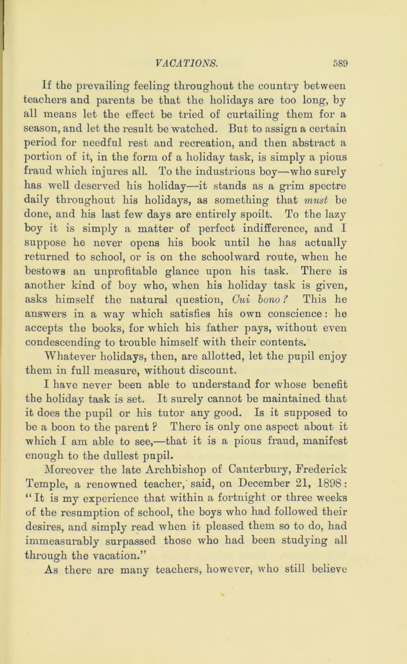 If the prevailing feeling throughout the country between teachers and parents be that the holidays are too long, by all means let the effect be tried of curtailing them for a season, and let the x-esult be watched. But to assign a certain period for needful rest and recreation, and then abstract a portion of it, in the form of a holiday task, is simply a pious fraud which injures all. To the industrious boy—who surely has well deserved his holiday—it stands as a grim spectre daily throughout his holidays, as something that must be done, and his last few days are entirely spoilt. To the lazy boy it is simply a matter of perfect indifference, and I suppose he never opens his book until he has actually returned to school, or is on the schoolward route, when he bestows an unprofitable glance upon his task. There is another kind of boy who, when his holiday task is given, asks himself the natural question, Cui bono ? This he answers in a way which satisfies his own conscience: he accepts the books, for which his father pays, without even condescending to trouble himself with their contents. Whatever holidays, then, are allotted, let the pupil enjoy them in full measure, without discount. I have never been able to understand for whose benefit the holiday task is set. It surely cannot be maintained that it does the pupil or his tutor any good. Is it supposed to be a boon to the parent ? There is only one aspect about it which I am able to see,—that it is a pious fraud, manifest enough to the dullest pupil. Moreover the late Archbishop of Canterbury, Frederick Temple, a renowned teacher, said, on December 21, 1898: “ It is my experience that within a fortnight or three weeks of the resumption of school, the boys who had followed their desires, and simply read when it pleased them so to do, had immeasurably surpassed those who had been studying all through the vacation.” As there are many teachers, however, who still believe