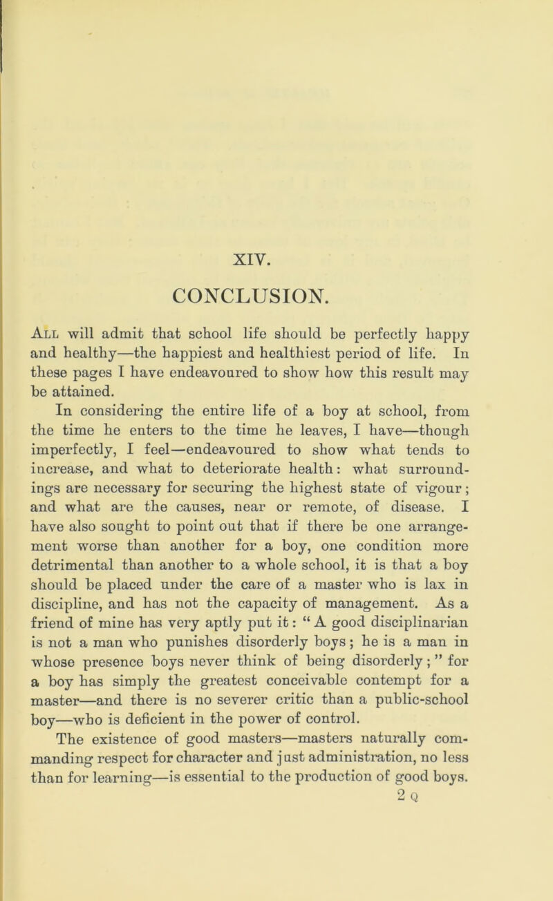 XIY. CONCLUSION. All will admit that school life should be perfectly happy and healthy—the happiest and healthiest period of life. In these pages I have endeavoured to show how this result may he attained. In considering the entire life of a boy at school, from the time he enters to the time he leaves, I have—though imperfectly, I feel—endeavoured to show what tends to increase, and what to deteriorate health: what surround- ings are necessary for securing the highest state of vigour; and what are the causes, near or remote, of disease. I have also sought to point out that if there be one arrange- ment worse than another for a boy, one condition more detrimental than another to a whole school, it is that a boy should be placed under the care of a master who is lax in discipline, and has not the capacity of management. As a friend of mine has very aptly put it: “A good disciplinarian is not a man who punishes disorderly boys; he is a man in whose presence boys never think of being disorderly; ” for a boy has simply the greatest conceivable contempt for a master—and there is no severer critic than a public-school boy—who is deficient in the power of control. The existence of good masters—masters naturally com- manding respect for character and just administration, no less than for learning—is essential to the production of good boys. 2 Q