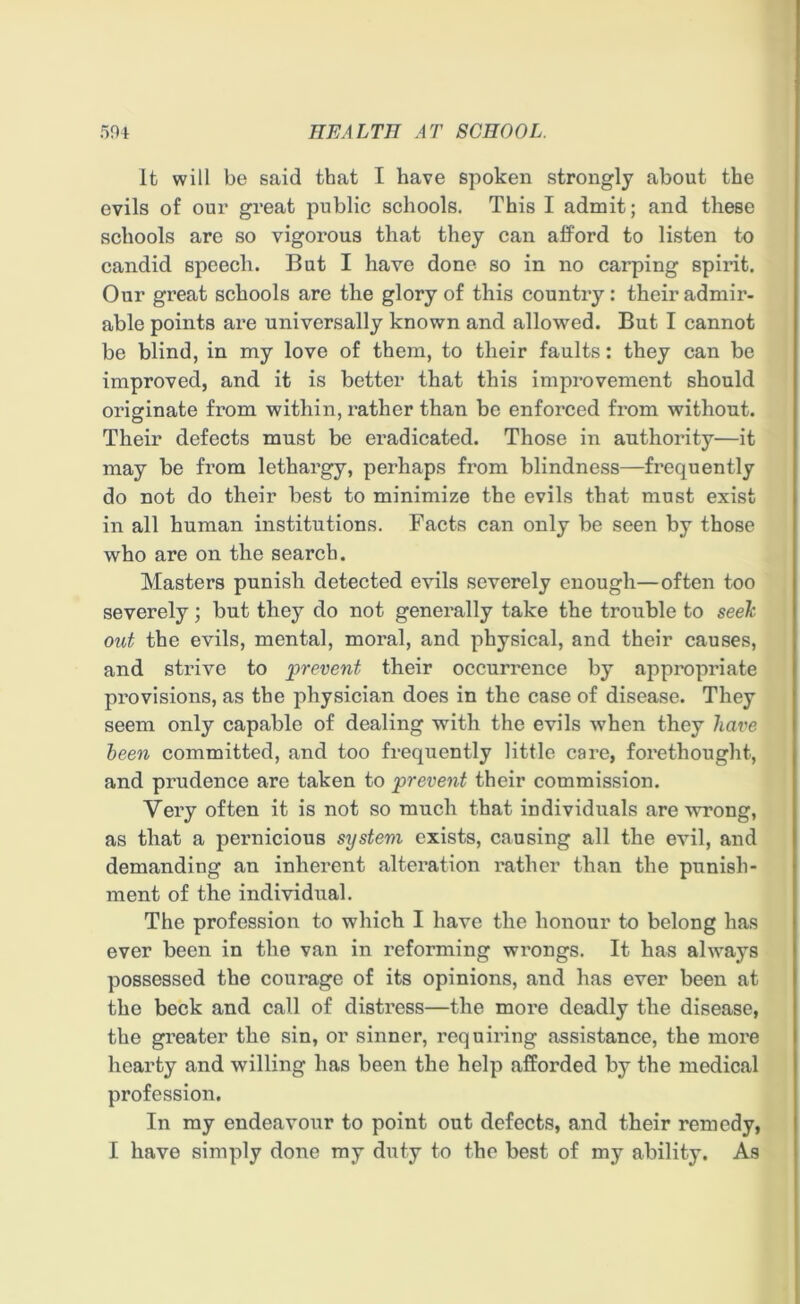 It will be said that I have spoken strongly about the evils of our great public schools. This I admit; and these schools are so vigorous that they can afford to listen to candid speech. But I have done so in no carping spirit. Our great schools are the glory of this country: their admir- able points ai*e universally known and allowed. But I cannot be blind, in my love of them, to their faults: they can be improved, and it is better that this improvement should originate from within, rather than be enforced from without. Their defects must be eradicated. Those in authority—it may be from lethargy, perhaps from blindness—frequently do not do their best to minimize the evils that must exist in all human institutions. Facts can only be seen by those who are on the search. Masters punish detected evils severely enough—often too severely; but they do not genei'ally take the trouble to seek out the evils, mental, moral, and physical, and their causes, and strive to 'prevent their occurrence by appropriate provisions, as the physician does in the case of disease. They seem only capable of dealing with the evils Avhen they have been committed, and too frequently little care, forethought, and prudence arc taken to prevent their commission. Very often it is not so much that individuals are wrong, as that a pernicious system exists, causing all the evil, and demanding an inherent alteration rather than the punish- ment of the individual. The profession to which I have the honour to belong has ever been in the van in reforming wrongs. It has always possessed the courage of its opinions, and has ever been at the beck and call of distress—the more deadly the disease, the greater the sin, or sinner, requiring assistance, the more hearty and willing has been the help afforded by the medical profession. In my endeavour to point out defects, and their remedy, I have simply done my duty to the best of my ability. As