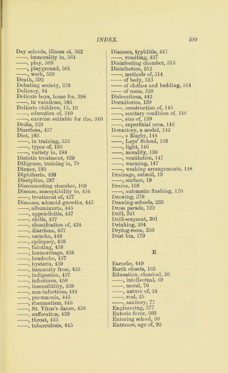 Day schools, illness at, 562 , immorality in, 564 , play, 560 , playground, 561 , work, 559 Death, 992 Debating society, 378 Delicacy, 84 Delicate boys, home for, 398 , in vacations, 585 Delicate children, 13, 19 , education of, 340 , exercise suitable for the, 340 Desks, 229 Diarrhoea, 437 Diet, 183 , in training, 353 , types of, 193 ■, variety in, 184 Dietetic treatment, 429 Diligence, training in, 70 Dinner, 193 Diphtheria, 499 Discipline, 287 Disconnecting chamber, 169 Disease, susceptibility to, 454 , treatment of, 427 Diseases, adenoid growths, 445 , albuminuria, 445 , appendicitis, 447 , chills, 437 , classification of, 434 , diarrhoea, 437 , earache, 449 , epilepsey, 438 , fainting, 438 , hoemorrhage, 438 , headache, 437 , hysteria, 439 , immunity from, 453 , indigestion, 437 , infectious, 450 , insensibility, 438 , non-infectious, 444 , pneumonia, 445 , rheumatism, 445 , St. Vitus’s dance, 450 , suffocation, 439 , throat, 455 , tuberculosis, 445 Diseases, typhlitis, 447 •, vomiting, 437 Disinfecting chamber, 515 Disinfection, 512 , methods of, 514 of body, 513 of clothes and bedding, 514 of room, 520 Dislocations, 442 Dormitories, 139 , construction of, 145 , sanitary condition of, 146 , size of, 139 , superficial area, 142 Dormitory, a model, 142 , a Rugby, 144 , Leys’ School, 138 , light, 146 , morality, 150 , ventilation, 147 , warming, 147 ■ , washing arrangements, 148 Drainage, subsoil, 19 , surface, 19 Drains, 168 , automatic flushing, 170 Drawing, 378 Drawing-schools, 233 Dress parade, 122 Drill, 341 Drill-sergeant, 301 Drinking, 204 Drying-room, 350 Dust bin, 179 E Earache, 449 Earth closets, 165 Education, classical, 26 , intellectual, 69 , moral, 70 , nature of, 24 , real, 25 , sanitary, 77 Engineering, 377 Enteric fever, 503 Entering school, 90 Entrance, age of, 92