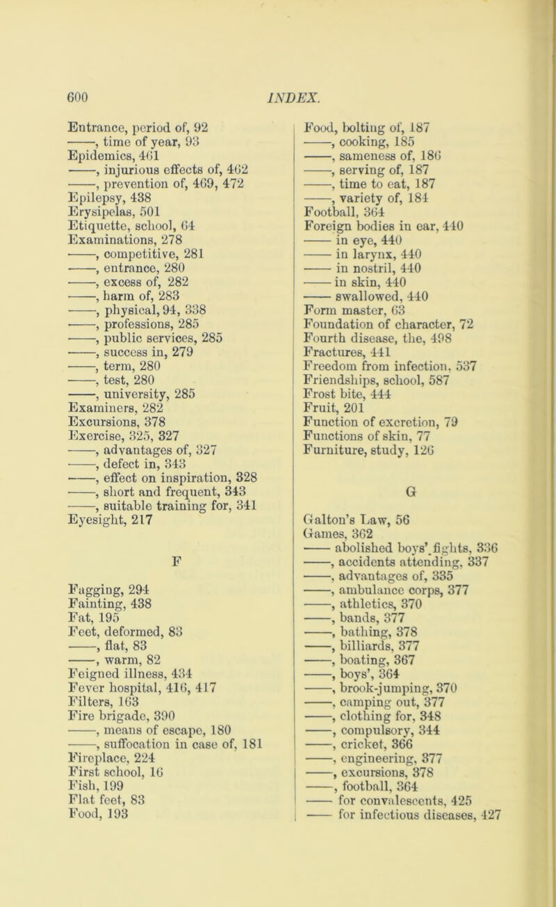 Entrance, period of, 92 , time of year, 93 Epidemics, 461 , injurious effects of, 402 • , prevention of, 4G9, 472 Epilepsy, 438 Erysipelas, 501 Etiquette, school, 04 Examinations, 278 • , competitive, 281 , entrance, 280 , excess of, 282 , harm of, 283 —, physical, 94, 338 • , professions, 285 ——-, public services, 285 • , success in, 279 , term, 280 , test, 280 , university, 285 Examiners, 282 Excursions, 378 Exercise, 325, 327 , advantages of, 327 • , defect in, 343 , effect on inspiration, 328 , short and frequent, 343 , suitable training for, 341 Eyesight, 217 F Fagging, 294 Fainting, 438 Fat, 195 Feet, deformed, 83 , flat, 83 , warm, 82 Feigned illness, 434 Fever hospital, 410, 417 Filters, 103 Fire brigade, 390 , means of escape, 180 , suffocation in case of, 181 Fireplace, 224 First school, 10 Fish, 199 Flat feet, 83 Food, 193 Food, bolting of, 187 , cooking, 185 , sameness of, 180 , serving of, 187 , time to eat, 187 , variety of, 184 Football, 304 Foreign bodies in ear, 440 in eye, 440 in larynx, 440 in nostril, 440 in skin, 440 swallowed, 440 I Form master, 63 Foundation of character, 72 Fourth disease, the, 498 Fractures, 441 Freedom from infection, 537 Friendships, school, 587 Frost bite, 444 Fruit, 201 Function of excretion, 79 Functions of skin, 77 Furniture, study, 120 G Gal ton’s Law, 56 Games, 362 abolished boys’, fights, 336 , accidents attending, 337 . advantages of, 335 , ambulance corps, 377 , athletics, 370 , bands, 377 , bathing, 378 , billiards, 377 , boating, 367 , boys’, 364 , brook-jumping, 370 , camping out, 377 , clothing for, 348 , compulsory, 344 , cricket, 366 , engineering, 377 , excursions, 378 , football, 364 for convalescents, 425 for infectious diseases, 427