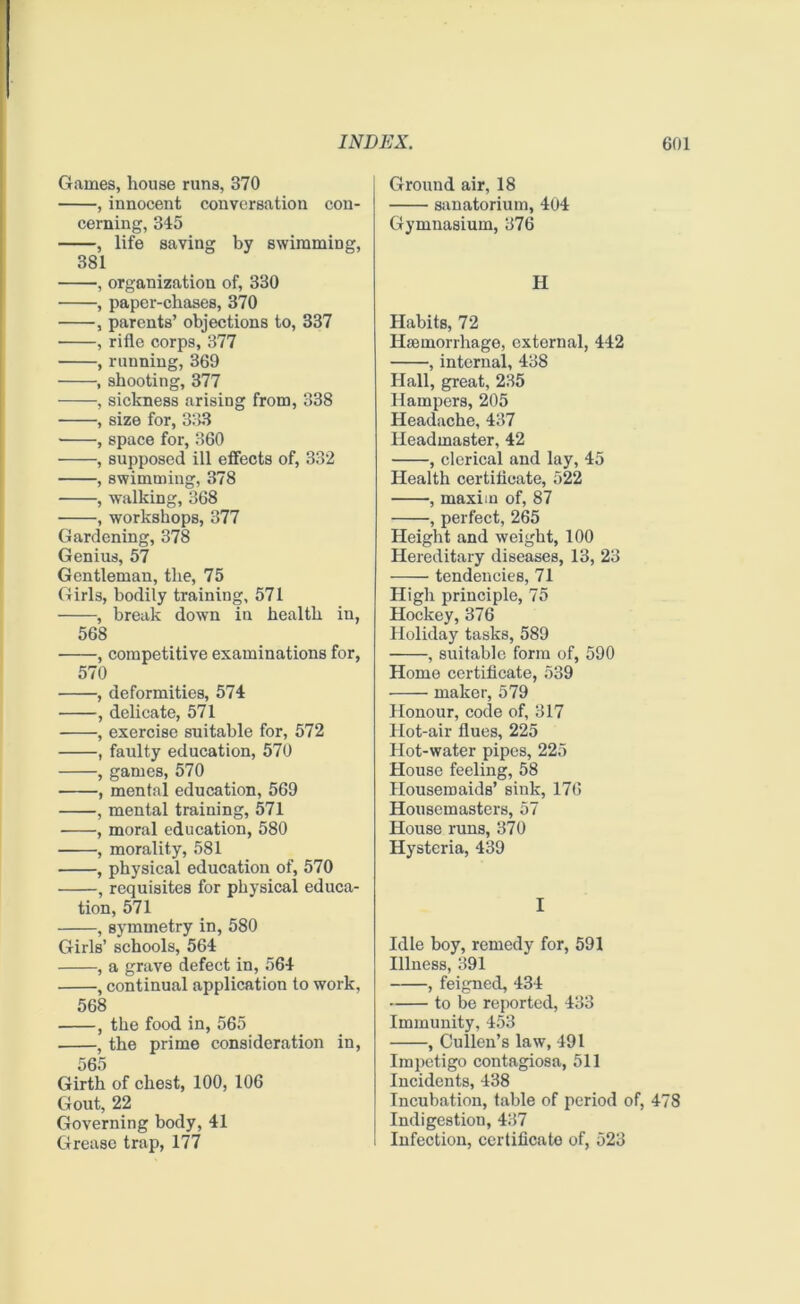 Games, house runs, 370 , innocent conversation con- cerning, 345 , life saving by swimming, 381 , organization of, 330 , paper-chases, 370 , parents’ objections to, 337 , rifle corps, 377 , running, 369 , shooting, 377 , sickness arising from, 338 , size for, 333 • , space for, 360 , supposed ill effects of, 332 , swimming, 378 , walking, 368 , workshops, 377 Gardening, 378 Genius, 57 Gentleman, the, 75 Girls, bodily training, 571 , break down in health in, 568 , competitive examinations for, 570 , deformities, 574 , delicate, 571 , exercise suitable for, 572 , faulty education, 570 , games, 570 , mental education, 569 , mental training, 571 , moral education, 580 , morality, 581 , physical education of, 570 , requisites for physical educa- tion, 571 , symmetry in, 580 Girls’ schools, 564 , a grave defect in, 564 , continual application to work, 568 , the food in, 565 , the prime consideration in, 565 Girth of chest, 100, 106 Gout, 22 Governing body, 41 Grease trap, 177 Ground air, 18 sanatorium, 404 Gymnasium, 376 H Habits, 72 Haemorrhage, external, 442 , internal, 438 Hall, great, 235 Hampers, 205 Headache, 437 Headmaster, 42 , clerical and lay, 45 Health certificate, 522 , maxi in of, 87 , perfect, 265 Height and weight, 100 Hereditary diseases, 13, 23 tendencies, 71 High principle, 75 Hockey, 376 Holiday tasks, 589 , suitable form of, 590 Home certificate, 539 maker, 579 Honour, code of, 317 Hot-air flues, 225 Hot-water pipes, 225 House feeling, 58 Housemaids’ sink, 176 Housemasters, 57 House runs, 370 Hysteria, 439 I Idle boy, remedy for, 591 Illness, 391 , feigned, 434 to be reported, 433 Immunity, 453 , Cullen’s law, 491 Impetigo contagiosa, 511 Incidents, 438 Incubation, table of period of, 478 Indigestion, 437 Infection, certificate of, 523