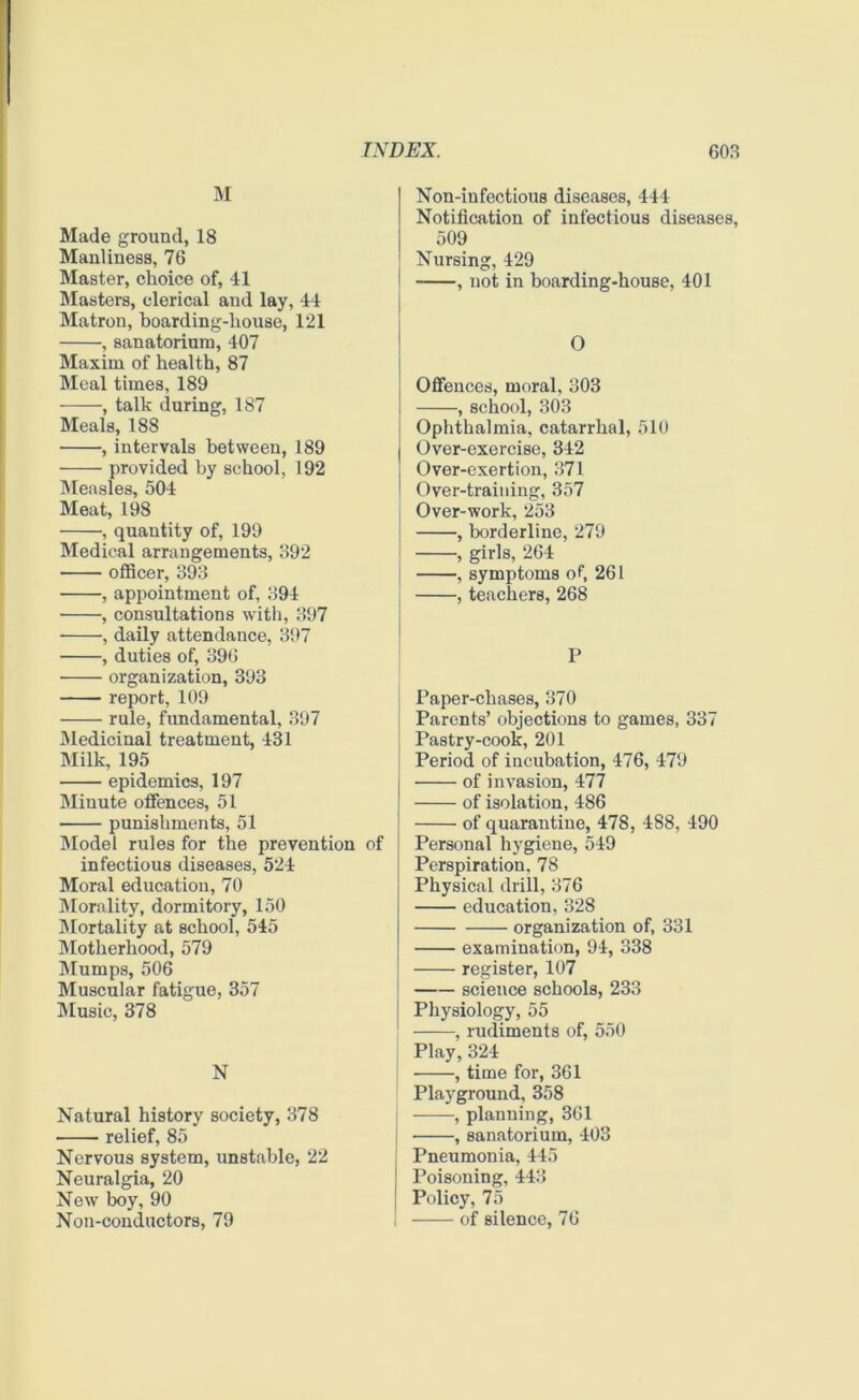 M Made ground, 18 Manliness, 76 Master, choice of, 41 Masters, clerical and lay, 44 Matron, boarding-house, 121 , sanatorium, 407 Maxim of health, 87 Meal times, 189 -——, talk during, 187 Meals, 188 , intervals between, 189 provided by school, 192 Measles, 504 Meat, 198 , quantity of, 199 Medical arrangements, 392 officer, 393 , appointment of, 394 , consultations with, 397 , daily attendance, 397 , duties of, 396 organization, 393 report, 109 rule, fundamental, 397 Medicinal treatment, 431 Milk, 195 epidemics, 197 Minute offences, 51 punishments, 51 Model rules for the prevention of infectious diseases, 524 Moral education, 70 Morality, dormitory, 150 Mortality at school, 545 Motherhood, 579 Mumps, 506 Muscular fatigue, 357 Music, 378 N Natural history society, 378 relief, 85 Nervous system, unstable, 22 Neuralgia, 20 New boy, 90 Non-conductors, 79 Non-infectious diseases, 444 Notification of infectious diseases, 509 Nursing, 429 , not in boarding-house, 401 O Offences, moral, 303 , school, 303 Ophthalmia, catarrhal, 510 Over-exercise, 342 Over-exertion, 371 Over-training, 357 Over-work, 253 , borderline, 279 , girls, 264 , symptoms of, 261 , teachers, 268 P Paper-chases, 370 ! Parents’ objections to games, 337 Pastry-cook, 201 Period of incubation, 476, 479 of invasion, 477 of isolation, 486 of quarantine, 478, 488, 490 Personal hygiene, 549 Perspiration, 78 Physical drill, 376 education, 328 organization of, 331 examination, 94, 338 register, 107 science schools, 233 Physiology, 55 | , rudiments of, 550 Play, 324 , time for, 361 Playground, 358 j , planning, 361 j , sanatorium, 403 j Pneumonia, 445 Poisoning, 443 j Policy, 75 ! of silence, 76