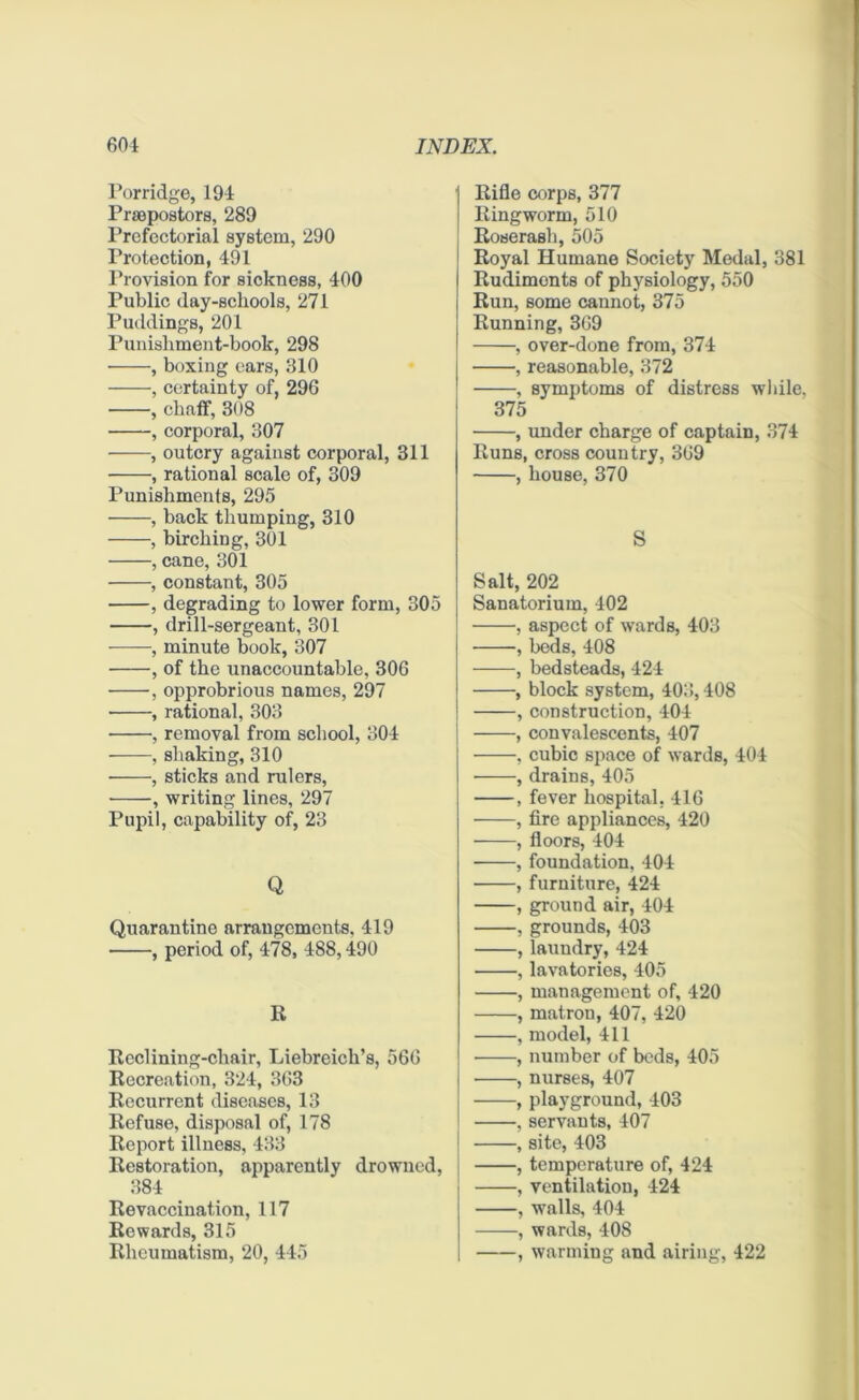 Porridge, 194 Praepostors, 289 Prefectorial system, 290 Protection, 491 Provision for sickness, 400 Public day-schools, 271 Puddings, 201 Punishment-book, 298 • , boxing ears, 310 , certainty of, 296 , chaff, 308 , corporal, 307 , outcry against corporal, 311 , rational scale of, 309 Punishments, 295 , back thumping, 310 , birching, 301 , cane, 301 , constant, 305 , degrading to lower form, 305 , drill-sergeant, 301 , minute book, 307 , of the unaccountable, 306 , opprobrious names, 297 • , rational, 303 , removal from school, 304 , shaking, 310 , sticks and rulers, • , writing lines, 297 Pupil, capability of, 23 Q Quarantine arrangements, 419 , period of, 478, 488,490 R Rcclining-chair, Liebreich’s, 566 Recreation, 324, 363 Recurrent diseases, 13 Refuse, disposal of, 178 Report illness, 433 Restoration, apparently drowned, 384 Revaccination, 117 Rewards, 315 Rheumatism, 20, 445 Rifle corps, 377 Ringworm, 510 Roserash, 505 Royal Humane Society Medal, 381 Rudiments of physiology, 550 Run, some cannot, 375 Running, 369 , over-done from, 374 , reasonable, 372 , symptoms of distress while, 375 , under charge of captain, 374 Runs, cross country, 369 , house, 370 S Salt, 202 Sanatorium, 402 •, aspect of wards, 403 , beds, 408 , bedsteads, 424 , block system, 403,408 , construction, 404 , convalescents, 407 , cubic space of wards, 404 , drains, 405 , fever hospital, 416 , fire appliances, 420 , floors, 404 , foundation, 404 , furniture, 424 , ground air, 404 , grounds, 403 , laundry, 424 , lavatories, 405 , management of, 420 , matron, 407, 420 , model, 411 , number of beds, 405 , nurses, 407 , playground, 403 ,servants, 407 , site, 403 , temperature of, 424 , ventilation, 424 , walls, 404 , wards, 408 , warming and airing, 422