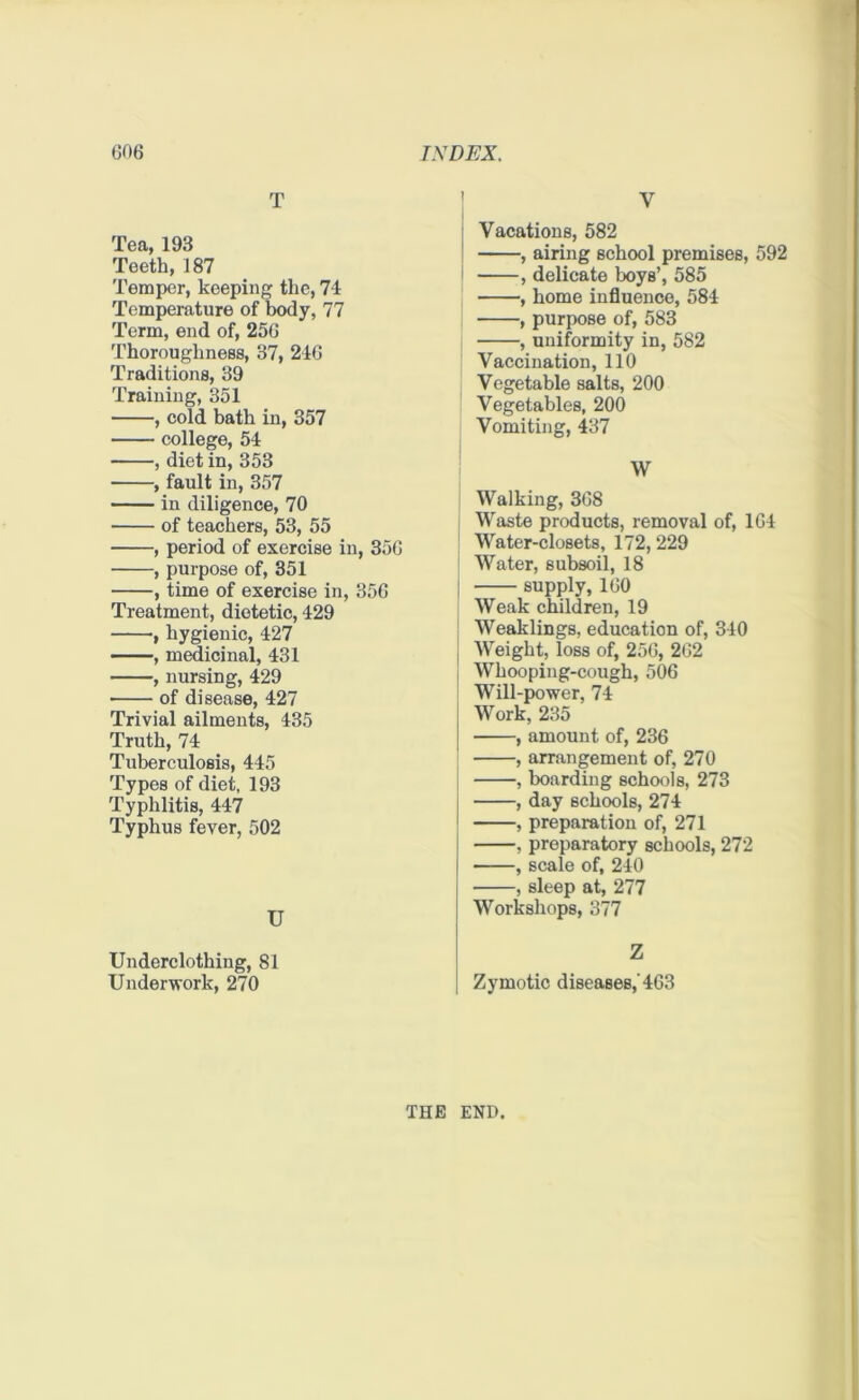 T Tea, 193 Teeth, 187 Temper, keeping the, 74 Temperature of body, 77 Term, end of, 256 Thoroughness, 37, 246 Traditions, 39 Training, 351 , cold bath in, 357 college, 54 , diet in, 353 , fault in, 357 in diligence, 70 of teachers, 53, 55 , period of exercise in, 356 , purpose of, 351 , time of exercise in, 356 Treatment, dietetic, 429 , hygienic, 427 , medicinal, 431 , nursing, 429 of disease, 427 Trivial ailments, 435 Truth, 74 Tuberculosis, 445 Types of diet, 193 Typhlitis, 447 Typhus fever, 502 U Underclothing, 81 Underwork, 270 Y Vacations, 582 , airing school premises, 592 , delicate boys’, 585 , home influence, 584 ; , purpose of, 583 , uniformity in, 582 Vaccination, 110 Vegetable salts, 200 Vegetables, 200 Vomiting, 437 W Walking, 368 | Waste products, removal of, 164 Water-closets, 172,229 Water, subsoil, 18 ; supply, 160 Weak children, 19 Weaklings, education of, 310 Weight, loss of, 256, 262 Whooping-cough, 506 Will-power, 74 Work, 235 , amount of, 236 , arrangement of, 270 , boarding schools, 273 , day schools, 274 , preparation of, 271 , preparatory schools, 272 , scale of, 240 , sleep at, 277 Workshops, 377 Zymotic diseases,'463 THE END.