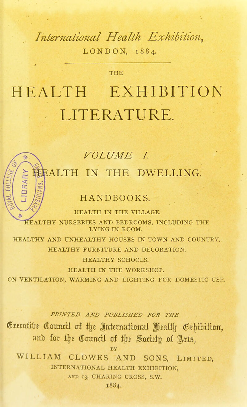 International Health Exhibition, LONDON, 1884. THE HEALTH EXHIBITION LITERATURE. VOLUME I. ALTH IN THE DWELLING. HANDBOOKS. HEALTH IN THE VILLAGE. EALTHY NURSERIES AND BEDROOMS, INCLUDING THE LYING-IN ROOM. HEALTHY AND UNHEALTHY HOUSES IN TOWN AND COUNTRY. HEALTHY FURNITURE AND DECORATION. HEALTHY SCHOOLS. HEALTH IN THE WORKSHOP. ON VENTILATION, WARMING AND LIGHTING FOR DOMESTIC USE. PRINTED AND PUBLISHED FOR THE fecufibx Cmmril uf tyz JlrcLrnatiuiial Jptalfjr (JHHbHioit, anb fur % Cumtril of fjw Suricig uf BY WILLIAM CLOWES AND SONS, Limited, INTERNATIONAL HEALTH EXHIBITION, and 13, CHARING CROSS, S.W. 1884.