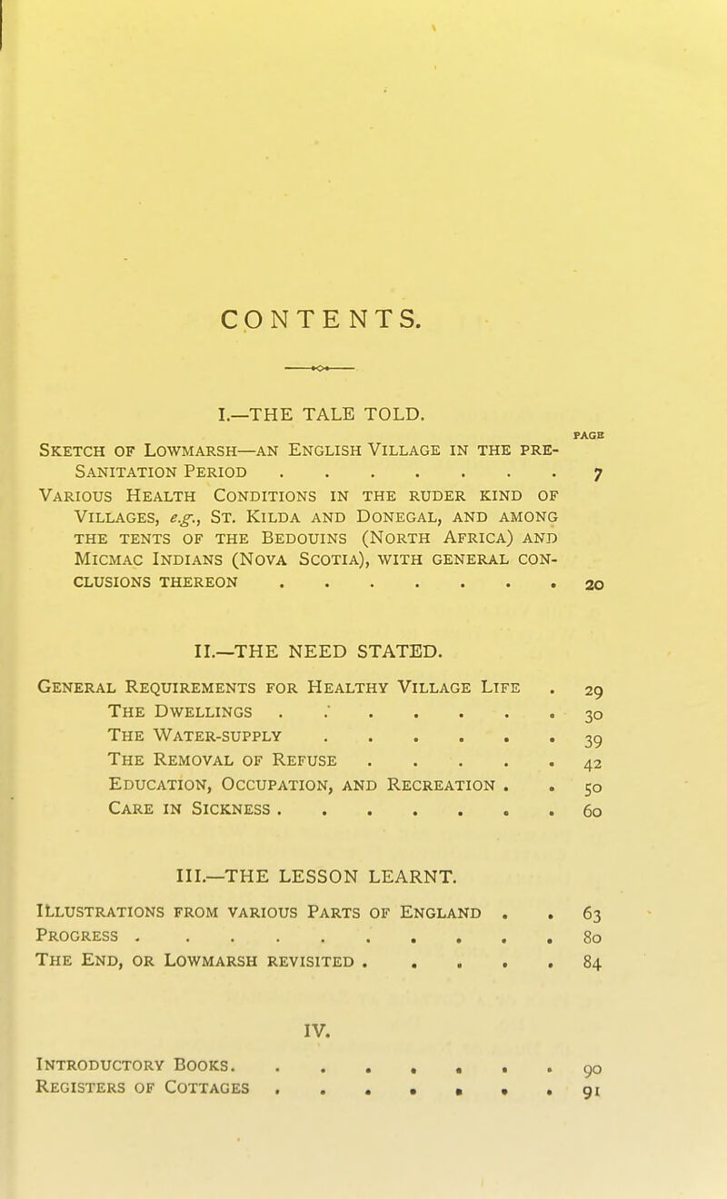 CONTENTS I.—THE TALE TOLD. Sketch of Lowmarsh—an English Village in the pre- Sanitation Period Various Health Conditions in the ruder kind of Villages, e.g., St. Kilda and Donegal, and among the tents of the Bedouins (North Africa) and Micmac Indians (Nova Scotia), with general con- clusions thereon II.—THE NEED STATED. General Requirements for Healthy Village Life The Dwellings ...... The Water-supply The Removal of Refuse .... Education, Occupation, and Recreation . Care in Sickness III.—THE LESSON LEARNT. Illustrations from various Parts of England . Progress The End, or Lowmarsh revisited . IV. Introductory Books Registers of Cottages PAGE 7 20 29 30 39 42 5° 60 63 80 84 90 91