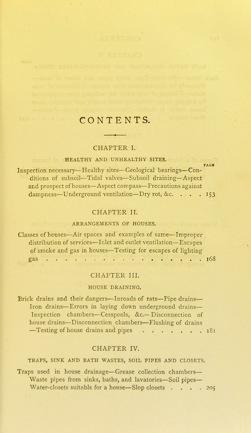 CONTENTS. CHAPTER I. HEALTHY AND UNHEALTHY SITES. PAGE Inspection necessary—Healthy sites—Geological bearings—Con- ditions of subsoil—Tidal valves—Subsoil draining—Aspect and prospect of houses—Aspect compass—Precautions against dampness—Underground ventilation—Dry rot, &c. . . .153 CHAPTER II. ARRANGEMENTS OF HOUSES. Classes of houses—Air spaces and examples of same—Improper distribution of services—Inlet and outlet ventilation—Escapes of smoke and gas in houses—Testing for escapes of lighting gas ................. 168 CHAPTER III. HOUSE DRAINING. Brick drains and their dangers—Inroads of rats—Pipe drains— Iron drains—Errors in laying down underground drains— Inspection chambers—Cesspools, &c.~ Disconnection of house drains—Disconnection chambers—Flushing of drains —Testing of house drains and pipes 181 CHAPTER IV. TRAPS, SINK AND BATH WASTES, SOIL PIPES AND CLOSETS. Traps used in house drainage—Grease collection chambers— Waste pipes from sinks, baths, and lavatories—Soil pipes— Water-closets suitable for a house—Slop closets .... 205