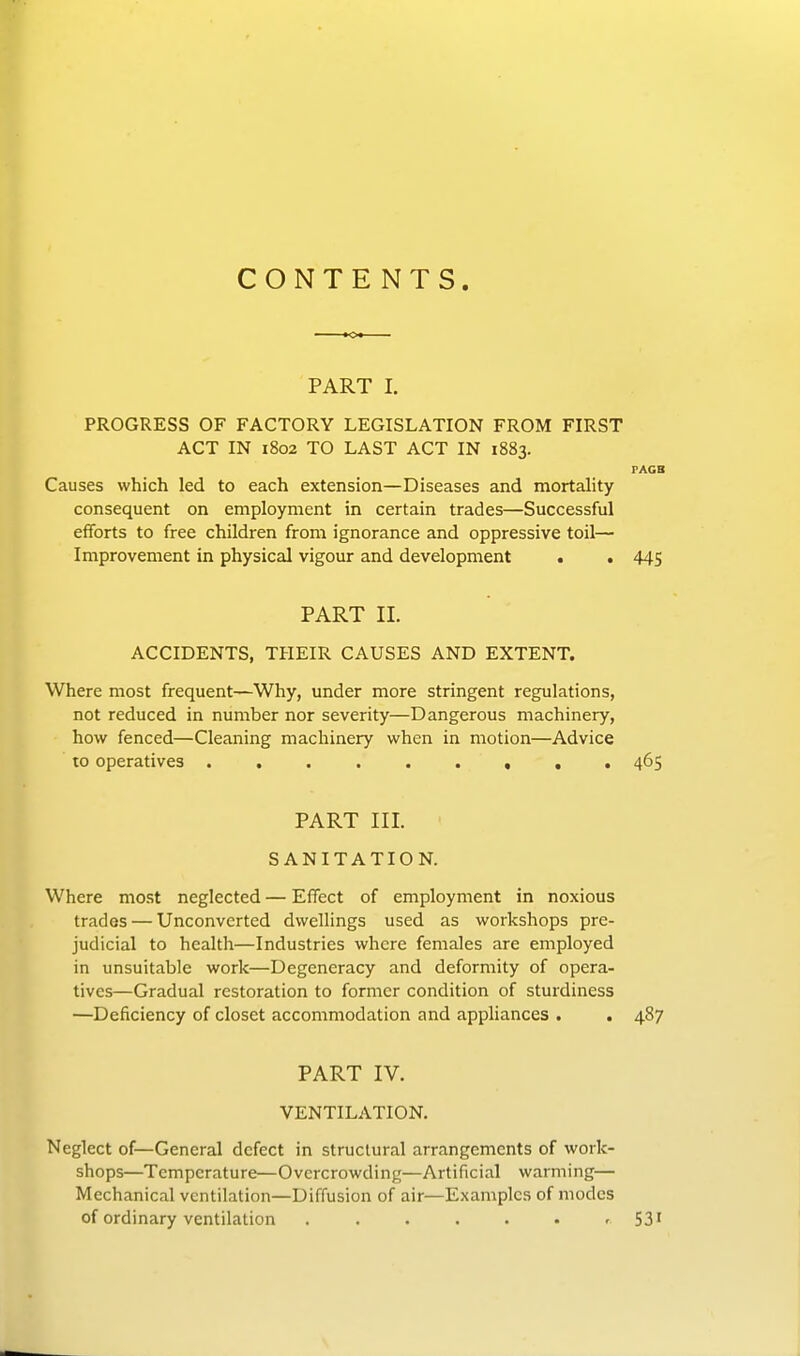 CONTENTS PART I. PROGRESS OF FACTORY LEGISLATION FROM FIRST ACT IN 1802 TO LAST ACT IN 1883. PAGS Causes which led to each extension—Diseases and mortality consequent on employment in certain trades—Successful efforts to free children from ignorance and oppressive toil— Improvement in physical vigour and development . . 445 PART II. ACCIDENTS, THEIR CAUSES AND EXTENT. Where most frequent—Why, under more stringent regulations, not reduced in number nor severity—Dangerous machinery, how fenced—Cleaning machinery when in motion—Advice to operatives ......... 465 PART III. SANITATION. Where most neglected — Effect of employment in noxious trades — Unconverted dwellings used as workshops pre- judicial to health—Industries where females are employed in unsuitable work—Degeneracy and deformity of opera- tives—Gradual restoration to former condition of sturdiness —Deficiency of closet accommodation and appliances . . 487 PART IV. VENTILATION. Neglect of—General defect in structural arrangements of work- shops—Temperature—Overcrowding—Artificial warming— Mechanical ventilation—Diffusion of air—Examples of modes of ordinary ventilation . . . . . • - 531