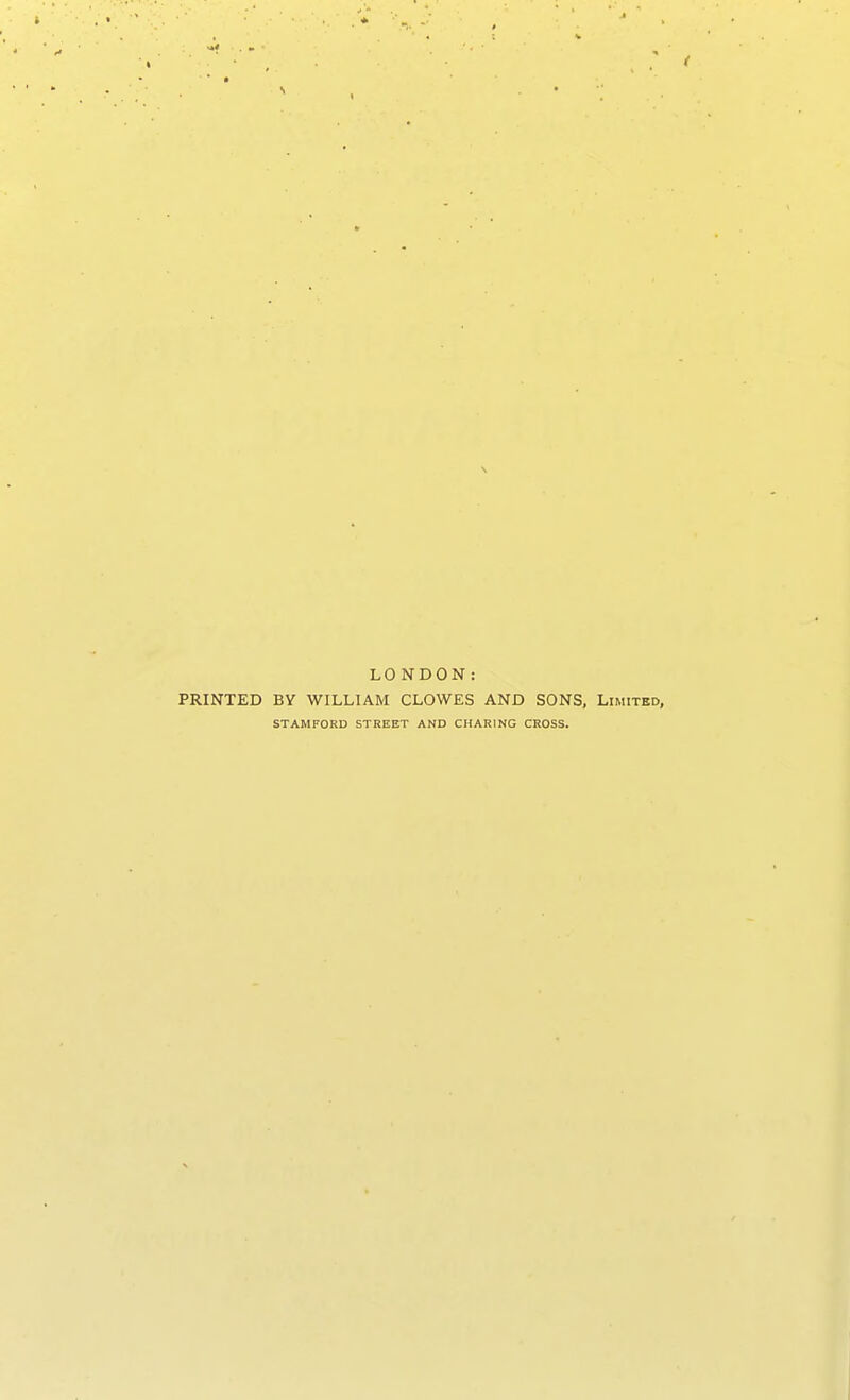 I LONDON: PRINTED BY WILLIAM CLOWES AND SONS, Limited, STAMFORD STREET AND CHARING CROSS.