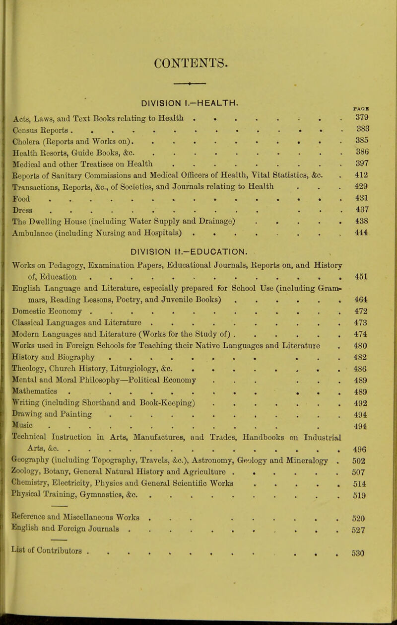 ♦ CONTENTS. DIVISION l.-HEALTH. PAOS Acts, Laws, aud Text Books relating to Health . • 379 Census Keports 383 Cholera (Keports and Works on) 385 Health Eesorts, Guide Books, &c 386 Medical and other Treatises on Health ......... 397 Keports of Sanitary Commissions and Medical Officers of Health, Vital Statistics, &c. . 412 Transactions, Keports, &o., of Societies, and Journals relating to Health . . . 429 Food 431 Dress ........... ... 437 The Dwelling House (including Water Supply and Drainage) 438 Ambulance (including Nursing and Hospitals) 444 DIVISION ir.-EDUCATION. Works on Pedagogy, Examination Papers, Educational Journals, Keports on, and History of. Education ............. 451 English Language and Literature, especially prepared for School Use (including Gram- mars, Keading Lessons, Poetry, and Juvenile Books) ...... 464 Domestic Economy ............. 472 Classical Languages aud Literature .......... 473 Modem Languages and Literature (Works for the Study of) . . . . . . 474 Works used in Foreign Schools for Teaching their Native Languages and Literature . 480 History and Biography ... 482 Theology, Church History, Liturgiology, &c. « . . 486 Mental and Moral Philosophy—Political Economy ... ... 489 Mathematics . ... 489 Writing (including Shorthand and Book-Keeping) . . . . . . . 492 Drawing and Painting 494 Music ............ . 494 Technical Instruction in Arts, Manufactxures, a ad Trades, Handbooks on Industrial Arts, &c 496 Geography (including Topography, Travels, &c.), Astronomy, Geology and Mineralogy . 502 Zoology, Botany, General Natural History and Agriculture 507 Chemistry, Electricity, Physics and General Scientific Works 514 Physical Training, Gymnastics, &c 519 Befcrence and Miscellaneous Works ... 520 English and Foreign Journals 527 List of Contributors ... 530