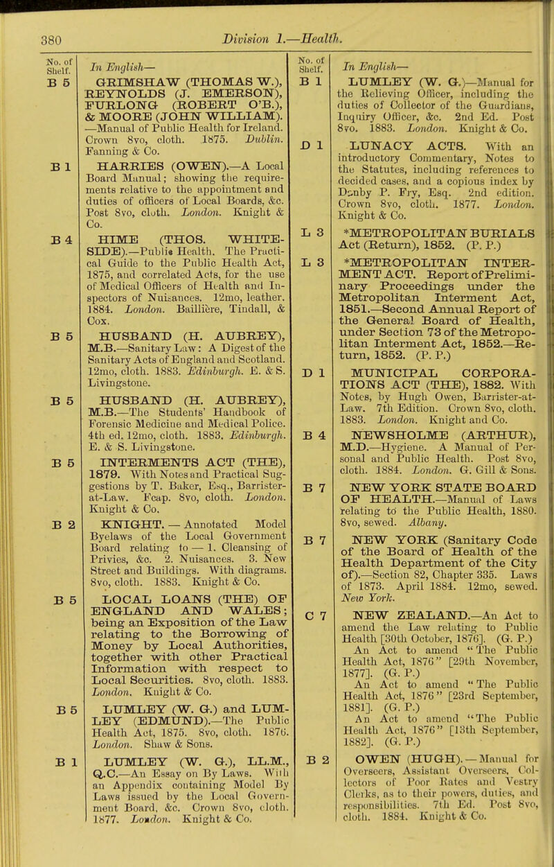 Ill English— GRIMSHAW (THOMAS W.), REYNOLDS (J. EMERSON), FURLONG (ROBERT O'B.), & MOORE (JOHN WILLIAM). —Manual of Public Health for Ireland. Crown 8vo, cloth. 1875. Dublin. Fanning & Co. HARRIES (OWEN).—A Local Board Manual; showing the require- ments relative to the appomtment and duties of officers of Local Boards, &c. Post 8vo, cloth. London. Knight & Co. HIME (THOS. WHITE- SIDE).—Publia Health. The Practi- cal Guide to the Public Health Act, 1875, and correlated Acts, for the use of Medical Officers of Health and In- spectors of Nuisances. 12nio, leather. 1884. London. Bailliere, Tindall, & Cox. HUSBAND (H. AUBREY), M.B.—Sanitary Law: A Digest of the Sanitary Acta of England and Scotland. 12mo, cloth. 1883. Edinburgh. E. & S. Livingstone. HUSBAND (H. AUBREY), M.B.—The Students' Handbook of Forensic Medicine and Medical Police. 4th ed. 12mo, cloth. 1883. Edinburgh. E. & S. Livingstone. INTERMENTS ACT (THE), 1879. With Notes and Practical Sug- gestions by T. Baker, Esq., Barrister- at-Law. Fcap. 8vo, cloth. London. Knight & Co. KNIGHT. — Annotated Model Byelaws of the Local Government Board relating to — 1. Cleansing of Privies, &c. 2. Nuisances. 3. New Street and Buildings. With diagrams. 8vo, cloth. 1883. Knight & Co. LOCAL LOANS (THE) OF ENGLAND AND WALES; being an Exposition of the Law relating to the Borrowing of Money by Local Authorities, together with other Practical Information with respect to Local Securities. 8vo, cloth. 1883, London. Kuight & Co. LUMLEY (W. G.) and LUM- LEY (EDMUND).—The Public Health Act, 1875. 8vo, cloth. 187tJ London. Shaw & Sons. LUMLEY (W. G.), LL.M., Q.C.—An Essay on By Laws. Wii an Appendix containing Model By Laws issued by the Local Govern ment Board, &c. Crown 8vo, cloth. 1877. London. Knight & Co. No. of Shelf. B 1 D 1 L 3 L 3 D 1 B 4 B 7 B 7 C 7 B 2 In English— LUMLEY (W. G.)—IManual for the Believing Officer, including tlie duties of Collector of the Guardians, Inquiry Oilicer, &c. 2nd Ed. Post 8vo. 1883. London. Knight & Co. LUNACY ACTS. With an introductory Commentary, Notes to the Statutes, including references to decided cases, and a copious index by D^nby P. Fry, Esq. 2nd edition. Crown 8vo, cloth. 1877. London. Knight & Co. *METROPOLITAN BURIALS Act (Return), 1852. (P. P.) *METROPOLITAN INTER- MENT ACT. Report of Prelimi- nary Proceedings under the Metropolitan Interment Act, 1851.—Second Annual Report of the General Board of Health, under Section 73 of the Metropo- litan Interment Act, 1852.—Re- turn, 1852. (P. P.) MUNICIPAL CORPORA- TIONS ACT (THE), 1882. With Notes, by Hugh Owen, Barrister-at- Law. 7th Edition. Crown 8vo, cloth. 1883. London. Knight and Co. NEWSHOLME (ARTHUR), M.D.—Hygiene. A Manual of Per- sonal and Public Health. Post 8vo, cloth. 1884. London. G. Gill & Sons. NEW YORK STATE BOARD OF HEALTH.—Manual of Laws relating to the Public Health, 1880. 8vo, sewed. Albany. NEW YORK (Sanitary Code of the Board of Health of the Health Department of the City of).—Section 82, Chapter 335. Laws of 1873. April 1884, New York. 12mo, sewed. NEW ZEALAND.—An Act to amend the Law relating to Public Health [30th October, 1876]. (G. P.) An Act to amend  The Public Health Act, 187G [29th November, 1877]. (G. P.) An Act to amend  The Public Health Act, 1870 [23rd September, 1881]. (G. P.) An Act to amend The Public Health Act, 1876 [13th September, 1882]. (G. P.) OWEN (HUGH). —Manual for Overseers, Assistant Overseers, Col- lectors of Poor Rates and Vestry Clerks, as to their powers, duties, and responsibilities. 7t.h Ed. Post Svo, clotii. 1884. Knight & Go.