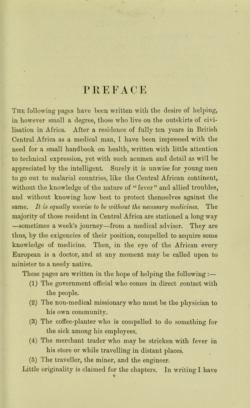 PREFACE The following pages have been written with the desire of helping, in however small a degree, those who live on the outskirts of civi- lisation in Africa. After a residence of fully ten years in British Central Africa as a medical man, I have been impressed with the need for a small handbook on health, written with little attention to technical expression, yet with such acumen and detail as will be appreciated by the intelligent. Surely it is unwise for young men to go out to malarial countries, like the Central African continent, without the knowledge of the nature of “fever” and allied troubles, and without knowing how best to protect themselves against the same. It is equally univise to be without the necessary medicines. The majority of those resident in Central Africa are stationed a long way —sometimes a week’s journey—from a medical adviser. They are thus, by the exigencies of their position, compelled to acquire some knowledge of medicine. Then, in the eye of the African every European is a doctor, and at any moment may be called upon to minister to a needy native. These pages are written in the hope of helping the following :— (1) The government official who comes in direct .contact with the people. (2) The non-medical missionary who must be the physician to his own community. (3) The coffee-planter who is compelled to do something for the sick among his employees. (4) The merchant trader who may be stricken with fever in his store or while travelling in distant places. (5) The traveller, the miner, and the engineer. Little originality is claimed for the chapters. In writing I have y