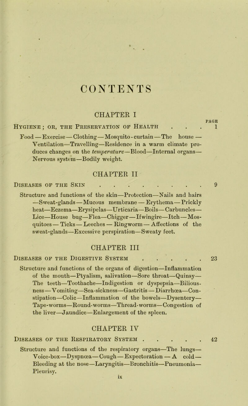 CONTENTS CHAPTER I PAGE Hygiene ; or, the Preservation of Health 1 Food—Exercise — Clothing—Mosquito-curtain — The house — Ventilation—Travelling—Residence in a warm climate pro- duces changes on the temperature—Blood—Internal organs— Nervous system—Bodily weight. CHAPTER II Diseases of the Skin 9 Structure and functions of the skin—Protection—Nails and hairs —Sweat-glands—Mucous membrane — Erythema — Prickly heat—Eczema—Erysipelas—Urticaria—Boils—Carbuncles— Lice—House bug—Flea—Chigger—Ifwingire—Itch — Mos- quitoes— Ticks — Leeches — Ringworm — Affections of the sweat-glands—Excessive perspiration—Sweaty feet. CHAPTER III Diseases of the Digestive System . . . . .23 Structure and functions of the organs of digestion—Inflammation of the mouth—Ptyalism, salivation—Sore throat—Quinsy— The teeth—Toothache—Indigestion or dyspepsia—Bilious- ness—Vomiting—Sea-sickness—Gastritis — Diarrhoea—Con- stipation—Colic—Inflammation of the bowels—Dysentery— Tape-worms—Round-worms—Thread-worms—Congestion of the liver—Jaundice—Enlargement of the spleen. CHAPTER IV Diseases of the Respiratory System 42 Structure and functions of the respiratory organs—The lungs— Voice-box—Dyspnoea—Cough — Expectoration — A cold — Bleeding at the nose—Laryngitis—Bronchitis—Pneumonia— Pleurisy.