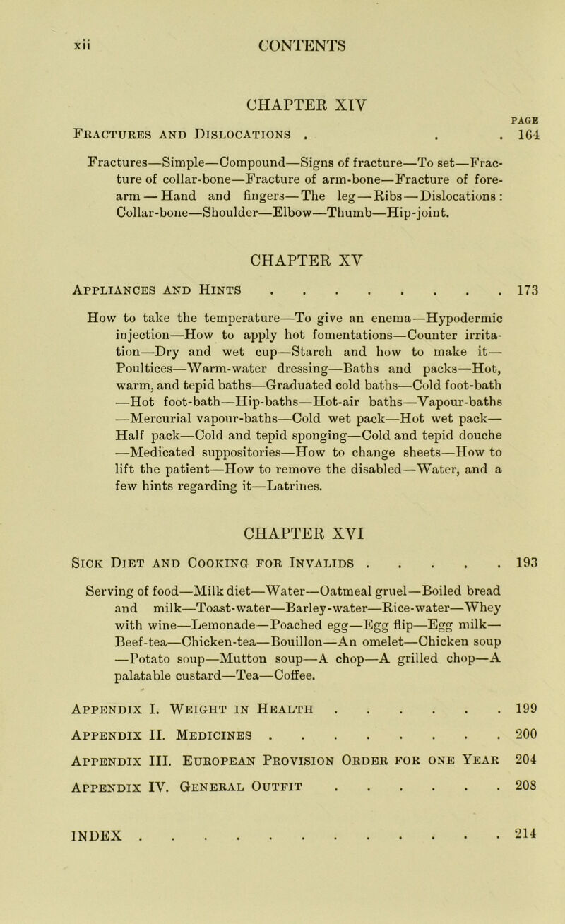 CHAPTER XIV Fractures and Dislocations . Fractures—Simple—Compound—Signs of fracture—To set—Frac- ture of collar-bone—Fracture of arm-bone—Fracture of fore- arm— Hand and fingers—The leg — Ribs — Dislocations: Collar-bone—Shoulder—Elbow—Thumb—Hip-joint. CHAPTER XV Appliances and Hints How to take the temperature—To give an enema—Hypodermic injection—How to apply hot fomentations—Counter irrita- tion—Dry and wet cup—Starch and how to make it— Poultices—Warm-water dressing—Baths and packs—Hot, warm, and tepid baths—Graduated cold baths—Cold foot-bath —Hot foot-bath—Hip-baths—Hot-air baths—Vapour-baths —Mercurial vapour-baths—Cold wet pack—Hot wet pack— Half pack—Cold and tepid sponging—Cold and tepid douche —Medicated suppositories—How to change sheets—How to lift the patient—How to remove the disabled—Water, and a few hints regarding it—Latrines. CHAPTER XVI Sick Diet and Cooking for Invalids Serving of food—Milk diet—Water—Oatmeal gruel—Boiled bread and milk—Toast-water—Barley-water—Rice-water—Whey with wine—Lemonade—Poached egg—Egg flip—Egg milk— Beef-tea—Chicken-tea—Bouillon—An omelet—Chicken soup —Potato soup—Mutton soup—A chop—A grilled chop—A palatable custard—Tea—Coffee. Appendix I. Weight in Health Appendix II. Medicines Appendix III. European Provision Order for one Year Appendix IV. General Outfit PAGE 164 173 193 199 200 204 203 INDEX . . 214