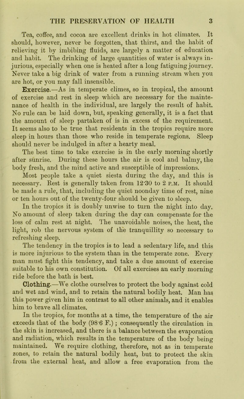 Tea, coffee, and cocoa are excellent drinks in hot climates. It should, however, never be forgotten, that thirst, and the habit of relieving it by imbibing fluids, are largely a matter of education and habit. The drinking of large quantities of water is always in- jurious, especially when one is heated after a long fatiguing journey. Never take a big drink of water from a running stream when you are hot, or you may fall insensible. Exercise.—As in temperate climes, so in tropical, the amount of exercise and rest in sleep which are necessary for the mainte- nance of health in the individual, are largely the result of habit. No rule can be laid down, but, speaking generally, it is a fact that the amount of sleep partaken of is in excess of the requirement. It seems also to be true that residents in the tropics require more sleep in hours than those who reside in temperate regions. Sleep should never be indulged in after a hearty meal. The best time to take exercise is in the early morning shortly after sunrise. During these hours the air is cool and balmy, the body fresh, and the mind active and susceptible of impressions. Most people take a quiet siesta during the day, and this is necessary. Rest is generally taken from 12-30 to 2 p.m. It should be made a rule, that, including the quiet noonday time of rest, nine or ten hours out of the twenty-four should be given to sleep. In the tropics it is doubly unwise to turn the night into day. No amount of sleep taken during the day can compensate for the loss of calm rest at night. The unavoidable noises, the heat, the light, rob the nervous system of the tranquillity so necessary to refreshing sleep. The tendency in the tropics is to lead a sedentary life, and this is more injurious to the system than in the temperate zone. Every man must fight this tendency, and take a due amount of exercise suitable to his own constitution. Of all exercises an early morning ride before the bath is best. Clothing.—We clothe ourselves to protect the body against cold and wet and wind, and to retain the natural bodily heat. Man has this power given him in contrast to all other animals, and it enables him to brave all climates. In the tropics, for months at a time, the temperature of the air exceeds that of the body (98 6 F.) ; consequently the circulation in the skin is increased, and there is a balance between the evaporation and radiation, which results in the temperature of the body being maintained. We require clothing, therefore, not as in temperate zones, to retain the natural bodily heat, but to protect the skin from the external heat, and allow a free evaporation from the
