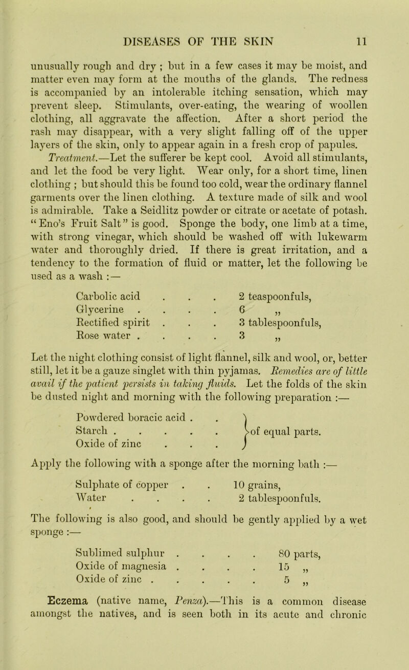 unusually rough and dry ; but in a few cases it may be moist, and matter even may form at the mouths of the glands. The redness is accompanied by an intolerable itching sensation, which may prevent sleep. Stimulants, over-eating, the wearing of woollen clothing, all aggravate the affection. After a short period the rash may disappear, with a very slight falling off of the upper layers of the skin, only to appear again in a fresh crop of papules. Treatment.—Let the sufferer be kept cool. Avoid all stimulants, and let the food be very light. Wear only, for a short time, linen clothing ; but should this be found too cold, wear the ordinary flannel garments over the linen clothing. A texture made of silk and wool is admirable. Take a Seidlitz powder or citrate or acetate of potash. “Eno’s Fruit Salt” is good. Sponge the body, one limb at a time, with strong vinegar, which should be washed off with lukewarm water and thoroughly dried. If there is great irritation, and a tendency to the formation of fluid or matter, let the following be used as a wash : — Carbolic acid Glycerine Rectified spirit Rose water . 2 teaspoonfuls, 6 3 tablespoonfuls, 3 Let the night clothing consist of light flannel, silk and wool, or, better still, let it be a gauze singlet with thin pyjamas. Remedies are of little avail if the 'patient persists in talcing fluids. Let the folds of the skin be dusted night and morning with the following preparation :— Powdered boracic acid . Starch . Oxide of zinc j>of equal parts. Apply the following with a sponge after the morning bath :— Sulphate of copper . . 10 grains, Water .... 2 tablespoonfuls. The following is also good, and should be gently applied by a wet sponge :— Sublimed sulphur Oxide of magnesia Oxide of zinc . 80 parts, 15 „ R Eczema (native name, Penza).—'this is a common disease amongst the natives, and is seen both in its acute and chronic