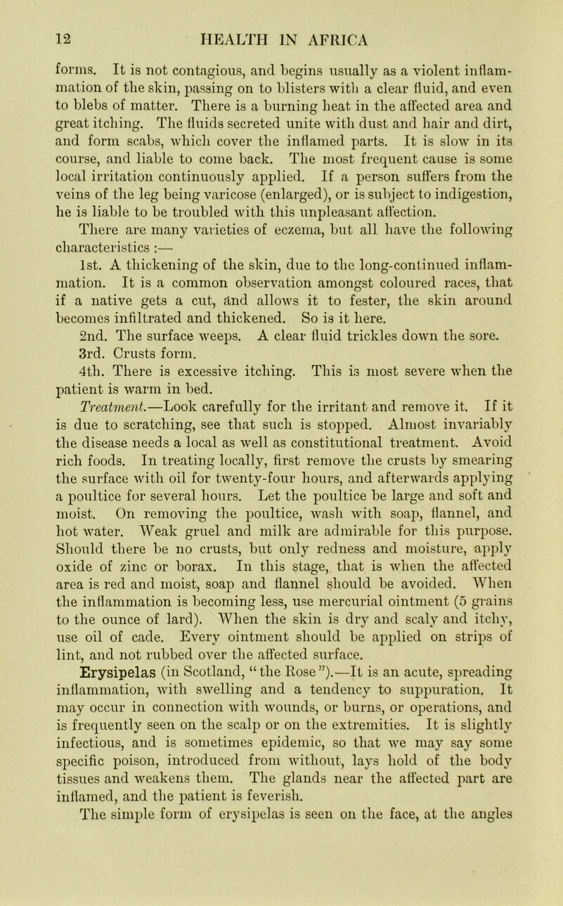 forms. It is not contagious, and begins usually as a violent inflam- mation of the skin, passing on to blisters with a clear fluid, and even to blebs of matter. There is a burning heat in the affected area and great itching. The fluids secreted unite with dust and hair and dirt, and form scabs, which cover the inflamed parts. It is slow in its course, and liable to come back. The most frequent cause is some local irritation continuously applied. If a person suffers from the veins of the leg being varicose (enlarged), or is subject to indigestion, he is liable to be troubled with this unpleasant affection. There are many varieties of eczema, but all have the following characteristics :— 1st. A thickening of the skin, due to the long-continued inflam- mation. It is a common observation amongst coloured races, that if a native gets a cut, and allows it to fester, the skin around becomes infiltrated and thickened. So is it here. 2nd. The surface weeps. A clear fluid trickles down the sore. 3rd. Crusts form. 4th. There is excessive itching. This is most severe when the patient is warm in bed. Treatment.—Look carefully for the irritant and remove it. If it is due to scratching, see that such is stopped. Almost invariably the disease needs a local as well as constitutional treatment. Avoid rich foods. In treating locally, first remove the crusts by smearing the surface with oil for twenty-four hours, and afterwards applying a poultice for several hours. Let the poultice be large and soft and moist. On removing the poultice, wash with soap, flannel, and hot water. Weak gruel and milk are admirable for this purpose. Should there be no crusts, but only redness and moisture, apply oxide of zinc or borax. In this stage, that is when the affected area is red and moist, soap and flannel should be avoided. When the inflammation is becoming less, use mercurial ointment (5 grains to the ounce of lard). When the skin is dry and scaly and itchy, use oil of cade. Every ointment should be applied on strips of lint, and not rubbed over the affected surface. Erysipelas (in Scotland, “the Rose”).—It is an acute, spreading inflammation, with swelling and a tendency to suppuration. It may occur in connection with wounds, or burns, or operations, and is frequently seen on the scalp or on the extremities. It is slightly infectious, and is sometimes epidemic, so that we may say some specific poison, introduced from without, lays hold of the body tissues and weakens them. The glands near the affected part are inflamed, and the patient is feverish. The simple form of erysipelas is seen on the face, at the angles