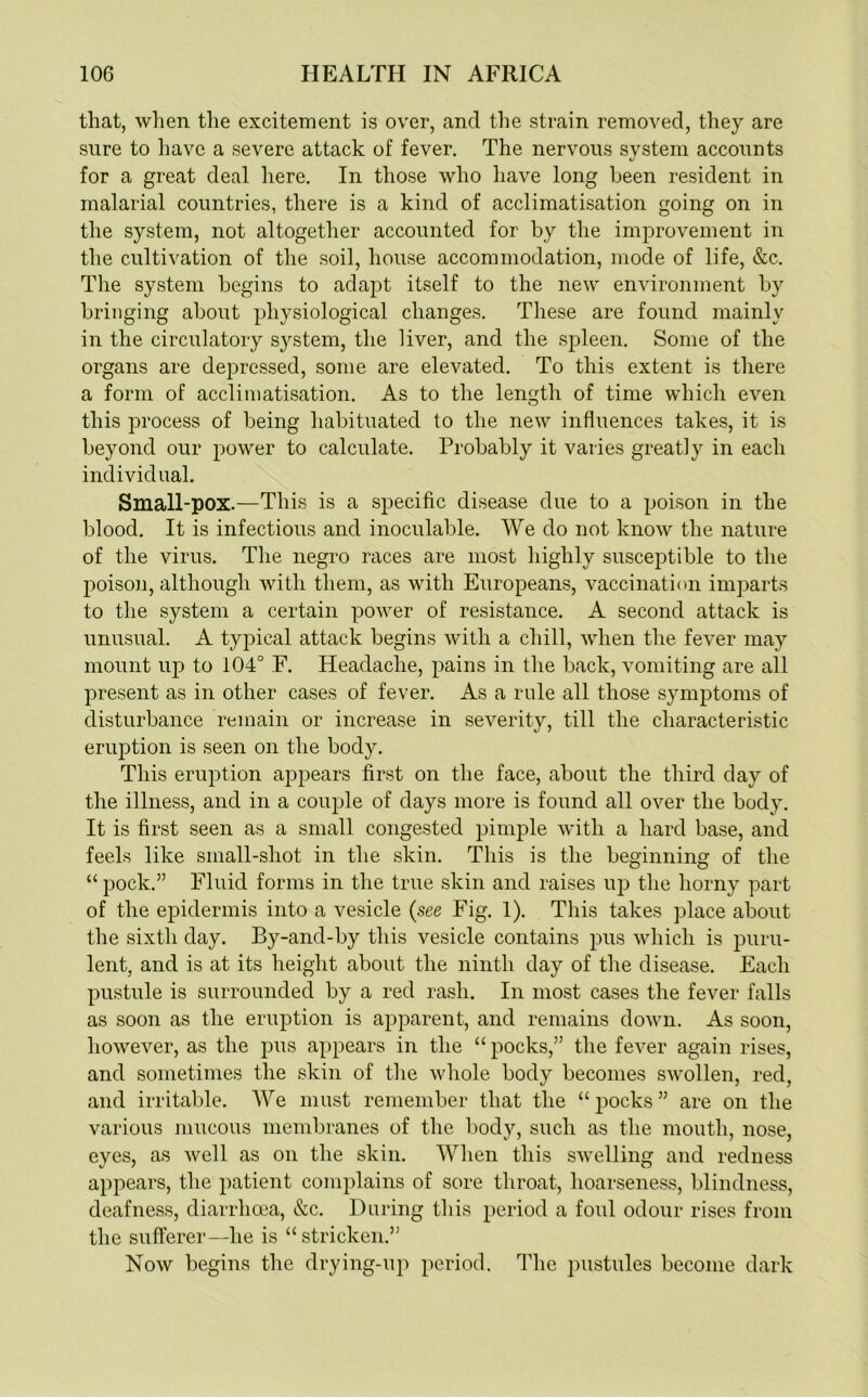 that, when the excitement is over, and the strain removed, they are sure to have a severe attack of fever. The nervous system accounts for a great deal here. In those who have long been resident in malarial countries, there is a kind of acclimatisation going on in the system, not altogether accounted for by the improvement in the cultivation of the soil, house accommodation, mode of life, &c. The system begins to adapt itself to the new environment by bringing about physiological changes. These are found mainly in the circulatory system, the liver, and the spleen. Some of the organs are dejrressed, some are elevated. To this extent is there a form of acclimatisation. As to the length of time which even this process of being habituated to the new influences takes, it is beyond our power to calculate. Probably it varies greatly in each individual. Small-pox.—This is a specific disease due to a poison in the blood. It is infectious and inoculable. We do not know the nature of the virus. The negro races are most highly susceptible to the poison, although with them, as with Europeans, vaccination imparts to the system a certain power of resistance. A second attack is unusual. A typical attack begins with a chill, when the fever may mount up to 104° F. Headache, pains in the back, vomiting are all present as in other cases of fever. As a rule all those symptoms of disturbance remain or increase in severity, till the characteristic eruption is seen on the body. This eruption appears first on the face, about the third day of the illness, and in a couple of days more is found all over the body. It is first seen as a small congested pimple with a hard base, and feels like small-shot in the skin. This is the beginning of the “ pock.” Fluid forms in the true skin and raises up the horny part of the epidermis into a vesicle {see Fig. 1). This takes place about the sixth day. By-and-by this vesicle contains pus which is puru- lent, and is at its height about the ninth day of the disease. Each pustule is surrounded by a red rash. In most cases the fever falls as soon as the eruption is apparent, and remains down. As soon, however, as the pus appears in the “ pocks,” the fever again rises, and sometimes the skin of the whole body becomes swollen, red, and irritable. We must remember that the “ pocks ” are on the various mucous membranes of the body, such as the mouth, nose, eyes, as well as on the skin. When this swelling and redness appears, the patient complains of sore throat, hoarseness, blindness, deafness, diarrhoea, &c. During this period a foul odour rises from the sufferer—he is “ stricken.” Now begins the drying-up period. The pustules become dark