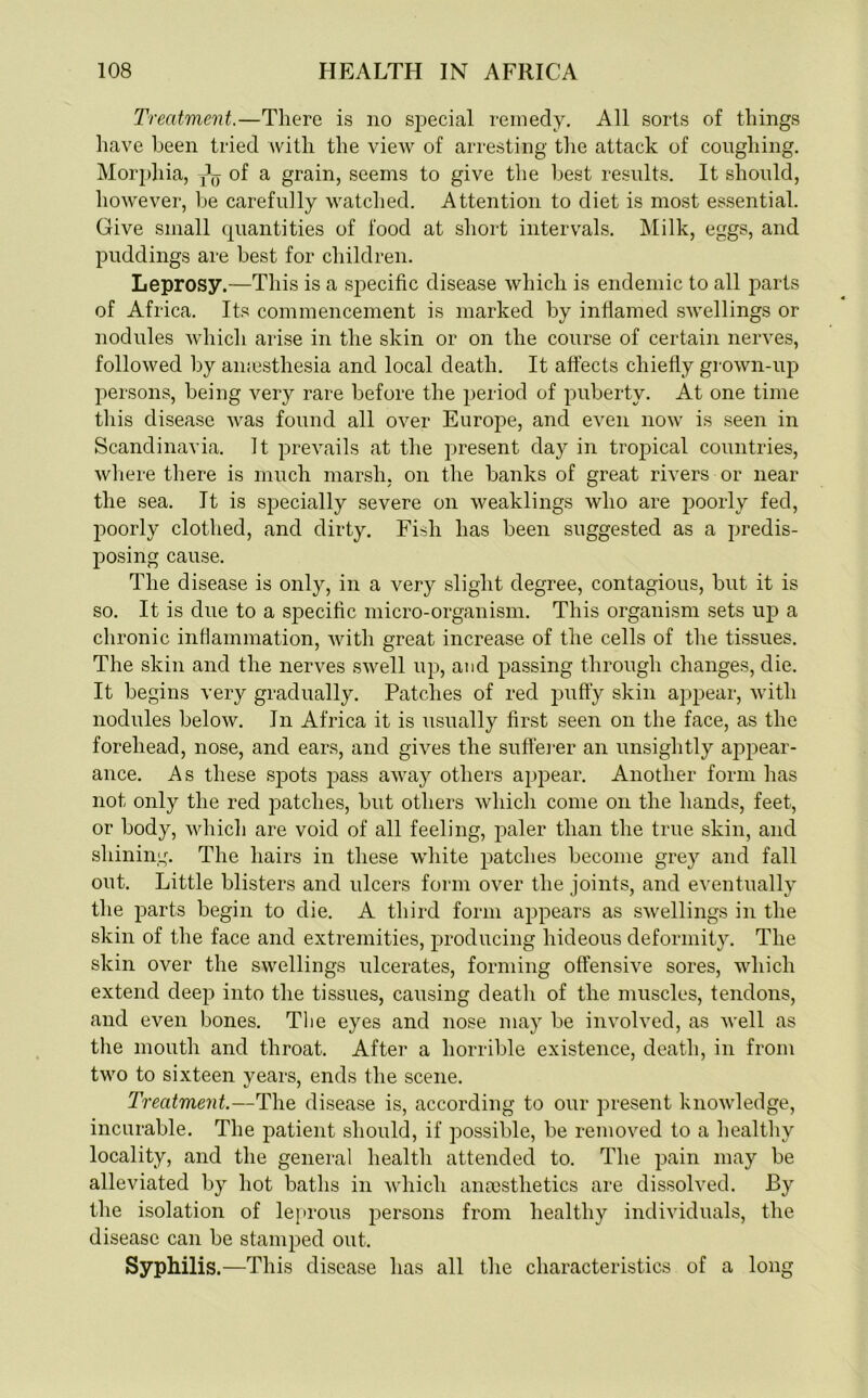 Treatment.—There is no special remedy. All sorts of things have been tried with the view of arresting the attack of coughing. Morphia, ^ of a grain, seems to give the best results. It should, however, be carefully watched. Attention to diet is most essential. Give small quantities of food at short intervals. Milk, eggs, and puddings are best for children. Leprosy.—This is a specific disease which is endemic to all parts of Africa. Its commencement is marked by inflamed swellings or nodules which arise in the skin or on the course of certain nerves, followed by amesthesia and local death. It affects chiefly grown-up persons, being very rare before the period of puberty. At one time this disease was found all over Europe, and even now is seen in Scandinavia. It prevails at the present day in tropical countries, where there is much marsh, on the banks of great rivers or near the sea. It is specially severe on weaklings who are poorly fed, poorly clothed, and dirty. Fish has been suggested as a predis- posing cause. The disease is only, in a very slight degree, contagious, but it is so. It is due to a specific micro-organism. This organism sets up a chronic inflammation, with great increase of the cells of the tissues. The skin and the nerves swell up, and passing through changes, die. It begins very gradually. Patches of red puffy skin appear, with nodules below. In Africa it is usually first seen on the face, as the forehead, nose, and ears, and gives the sufferer an unsightly appear- ance. As these spots pass away others appear. Another form has not only the red patches, but others which come on the hands, feet, or body, which are void of all feeling, paler than the true skin, and shining. The hairs in these white patches become grey and fall out. Little blisters and ulcers form over the joints, and eventually the parts begin to die. A third form appears as swellings in the skin of the face and extremities, producing hideous deformity. The skin over the swellings ulcerates, forming offensive sores, which extend deep into the tissues, causing death of the muscles, tendons, and even bones. The eyes and nose may be involved, as well as the mouth and throat. After a horrible existence, death, in from two to sixteen years, ends the scene. Treatment.—The disease is, according to our present knowledge, incurable. The patient should, if possible, be removed to a healthy locality, and the general health attended to. The pain may be alleviated by hot baths in which anaesthetics are dissolved. By the isolation of leprous persons from healthy individuals, the disease can be stamped out. Syphilis .—This disease has all the characteristics of a long