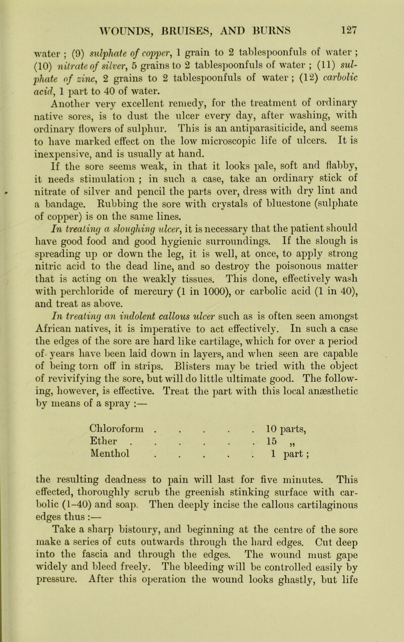 water ; (9) sulphate of copper, 1 grain to 2 tablespoonfuls of water ; (10) nitrate of silver, 5 grains to 2 tablespoonfuls of water ; (11) sul- phate of zinc, 2 grains to 2 tablespoonfuls of water; (12) carbolic acid, 1 part to 40 of water. Another very excellent remedy, for the treatment of ordinary native sores, is to dust the ulcer every day, after washing, with ordinary flowers of sulphur. This is an antiparasiticide, and seems to have marked effect on the low microscopic life of ulcers. It is inexpensive, and is usually at hand. If the sore seems weak, in that it looks pale, soft and flabby, it needs stimulation ; in such a case, take an ordinary stick of nitrate of silver and pencil the parts over, dress with dry lint and a bandage. Rubbing the sore with crystals of bluestone (sulphate of copper) is on the same lines. In treating a sloughing ulcer, it is necessary that the patient should have good food and good hygienic surroundings. If the slough is spreading up or down the leg, it is well, at once, to apply strong nitric acid to the dead line, and so destroy the poisonous matter that is acting on the weakly tissues. This done, effectively wash with perchloride of mercury (1 in 1000), or carbolic acid (1 in 40), and treat as above. In treating an indolent callous ulcer such as is often seen amongst African natives, it is imperative to act effectively. In such a case the edges of the sore are hard like cartilage, which for over a period of years have been laid down in layers, and when seen are capable of being torn off in strips. Blisters may be tried with the object of revivifying the sore, but will do little ultimate good. The follow- ing, however, is effective. Treat the part with this local anaesthetic by means of a spray :— Chloroform 10 parts, Ether . . . . . 15 „ Menthol 1 part; the resulting deadness to pain will last for five minutes. This effected, thoroughly scrub the greenish stinking surface with car- bolic (1-40) and soap. Then deeply incise the callous cartilaginous edges thus :— Take a sharp bistoury, and beginning at the centre of the sore make a series of cuts outwards through the hard edges. Cut deep into the fascia and through the edges. The wound must gape widely and bleed freely. The bleeding will be controlled easily by pressure. After this operation the wound looks ghastly, but life