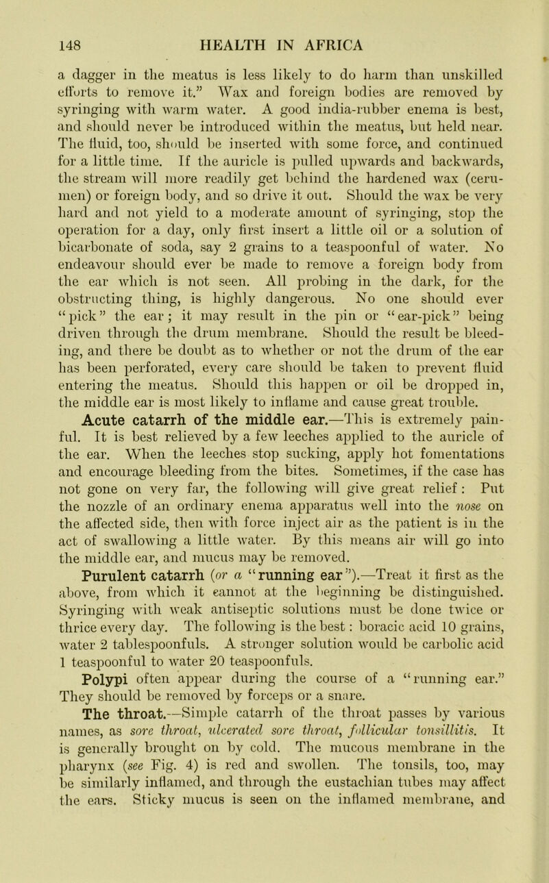 a dagger in the meatus is less likely to do harm than unskilled efforts to remove it.” Wax and foreign bodies are removed by syringing with warm water. A good india-rubber enema is best, and should never He introduced within the meatus, but held near. The fluid, too, should be inserted with some force, and continued for a little time. If the auricle is pulled upwards and backwards, the stream will more readily get behind the hardened wax (ceru- men) or foreign body, and so drive it out. Should the wax be very hard and not yield to a moderate amount of syringing, stop the operation for a day, only first insert a little oil or a solution of bicarbonate of soda, say 2 grains to a teaspoonful of water. No endeavour should ever be made to remove a foreign bodv from the ear which is not seen. All probing in the dark, for the obstructing thing, is highly dangerous. No one should ever “pick” the ear; it may result in the pin or “ear-pick” being driven through the drum membrane. Should the result be bleed- ing, and there be doubt as to whether or not the drum of the ear has been perforated, every care should be taken to prevent fluid entering the meatus. Should this happen or oil be dropped in, the middle ear is most likely to inflame and cause great trouble. Acute catarrh of the middle ear.—This is extremely pain- ful. It is best relieved by a few leeches applied to the auricle of the ear. When the leeches stop sucking, apply hot fomentations and encourage bleeding from the bites. Sometimes, if the case has not gone on very far, the following will give great relief : Put the nozzle of an ordinary enema apparatus well into the nose on the affected side, then with force inject air as the patient is in the act of swallowing a little water. By this means air will go into the middle ear, and mucus may be removed. Purulent catarrh (or a “running ear”).—Treat it first as the above, from which it cannot at the beginning be distinguished. Syringing with weak antiseptic solutions must be done twice or thrice every day. The following is the best: boracic acid 10 grains, water 2 tablespoonfuls. A stronger solution would be carbolic acid 1 teaspoonful to water 20 teaspoonfuls. Polypi often appear during the course of a “running ear.” They should be removed by forceps or a snare. The throat.—Simple catarrh of the throat passes by various names, as sore throat, ulcerated sore throat, follicular tonsillitis. It is generally brought on by cold. The mucous membrane in the pharynx (see Fig. 4) is red and swollen. The tonsils, too, may be similarly inflamed, and through the eustachian tubes may affect the ears. Sticky mucus is seen on the inflamed membrane, and