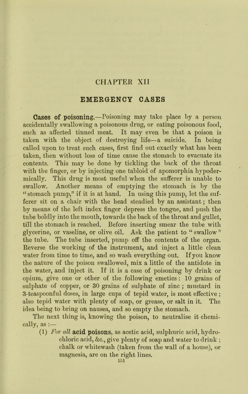 CHAPTER XII EMERGENCY CASES Cases of poisoning.—Poisoning may take place by a person accidentally swallowing a poisonous drug, or eating poisonous food, such as affected tinned meat It may even be that a poison is taken with the object of destroying life—a suicide. In being called upon to treat such cases, first find out exactly what has been taken, then without loss of time cause the stomach to evacuate its contents. This may be done by tickling the back of the throat with the finger, or by injecting one tabloid of apomorphia hypoder- mically. This drug is most useful when the sufferer is unable to swallow. Another means of emptying the stomach is by the “ stomach pump,” if it is at hand. In using this pump, let the suf- ferer sit on a chair with the head steadied by an assistant; then by means of the left index finger depress the tongue, and push the tube boldly into the mouth, towards the back of the throat and gullet, till the stomach is reached. Before inserting smear the tube with glycerine, or vaseline, or olive oil. Ask the patient to “ swallow ” the tube. The tube inserted, pump off the contents of the organ. Reverse the working of the instrument, and inject a little clean water from time to time, and so wash everything out. If you know the nature of the poison swallowed, mix a little of the antidote in the water, and inject it. If it is a case of poisoning by drink or opium, give one or other of the following emetics : 10 grains of sulphate of copper, or 30 grains of sulphate of zinc ; mustard in 3-teaspoonful doses, in large cups of tepid water, is most effective ; also tepid water with plenty of soap, or grease, or salt in it. The idea being to bring on nausea, and so empty the stomach. The next thing is, knowing the poison, to neutralise it chemi- cally, as :— (1) For all acid poisons, as acetic acid, sulphuric acid, hydro- chloric acid, &c., give plenty of soap and water to drink ; chalk or whitewash (taken from the wall of a house), or magnesia, are on the right lines.