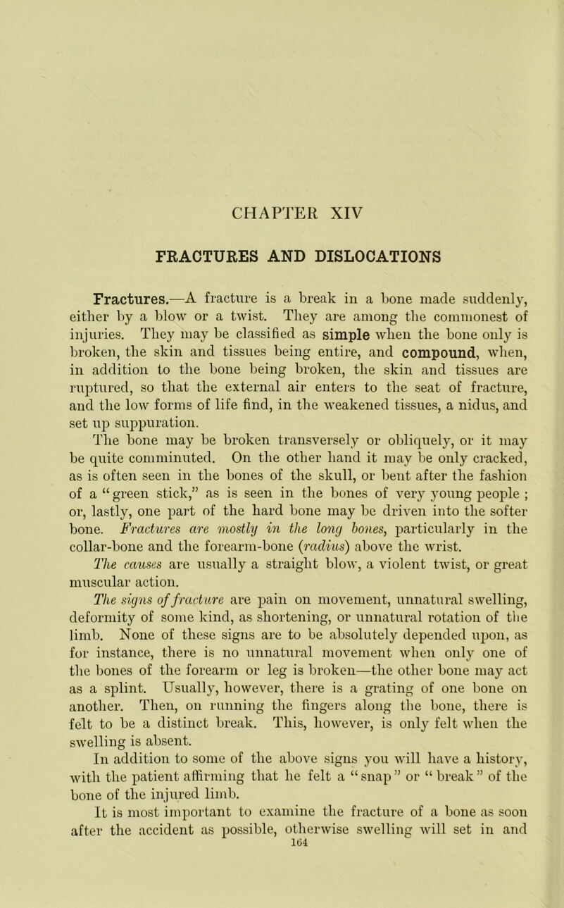 FRACTURES AND DISLOCATIONS Fractures.—A fracture is a break in a bone made suddenly, either by a blow or a twist. They are among the commonest of injuries. They may be classified as simple when the bone only is broken, the skin and tissues being entire, and compound, when, in addition to the bone being broken, the skin and tissues are ruptured, so that the external air enters to the seat of fracture, and the low forms of life find, in the weakened tissues, a nidus, and set up suppuration. The bone may be broken transversely or obliquely, or it may be quite comminuted. On the other hand it may be only cracked, as is often seen in the bones of the skull, or bent after the fashion of a “ green stick,” as is seen in the bones of very young people ; or, lastly, one part of the hard bone may be driven into the softer bone. Fractures are mostly in the long hones, particularly in the collar-bone and the forearm-bone (raclius) above the wrist. The causes are usually a straight blow, a violent twist, or great muscular action. The signs of fracture are pain on movement, unnatural swelling, deformity of some kind, as shortening, or unnatural rotation of the limb. None of these signs are to be absolutely depended upon, as for instance, there is no unnatural movement when only one of the bones of the forearm or leg is broken—the other bone may act as a splint. Usually, however, there is a grating of one bone on another. Then, on running the fingers along the bone, there is felt to be a distinct break. This, however, is only felt when the swelling is absent. In addition to some of the above signs you will have a history, with the patient affirming that he felt a “ snap ” or “ break ” of the bone of the injured limb. It is most important to examine the fracture of a bone as soon after the accident as possible, otherwise swelling will set in and