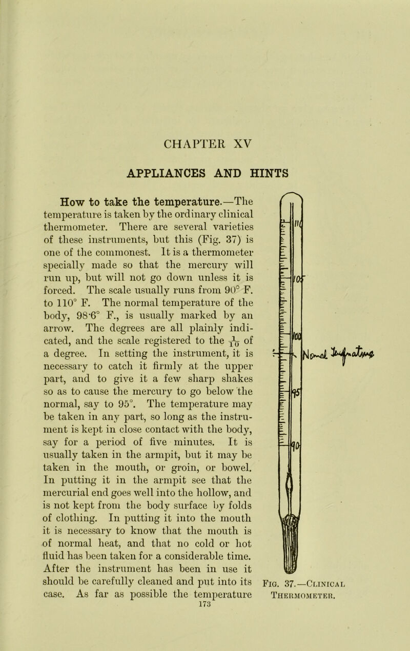 CHAPTER XV APPLIANCES AND HINTS How to take the temperature.—The temperature is taken by the ordinary clinical thermometer. There are several varieties of these instruments, but this (Fig. 37) is one of the commonest. It is a thermometer specially made so that the mercury will run up, but will not go down unless it is forced. The scale usually runs from 90° F. to 110° F. The normal temperature of the body, 98-6° F., is usually marked by an arrow. The degrees are all plainly indi- cated, and the scale registered to the of a degree. In setting the instrument, it is necessary to catch it firmly at the upper part, and to give it a few sharp shakes so as to cause the mercury to go below the normal, say to 95°. The temperature may be taken in any part, so long as the instru- ment is kept in close contact with the body, say for a period of five minutes. It is usually taken in the armpit, but it may be taken in the mouth, or groin, or bowel. In putting it in the armpit see that the mercurial end goes well into the hollow, and is not kept from the body surface by folds of clothing. In putting it into the mouth it is necessary to know that the mouth is of normal heat, and that no cold or hot fluid has been taken for a considerable time. After the instrument has been in use it should be carefully cleaned and put into its case. As far as possible the temperature Fig. 37.—Clinical Thermometer.