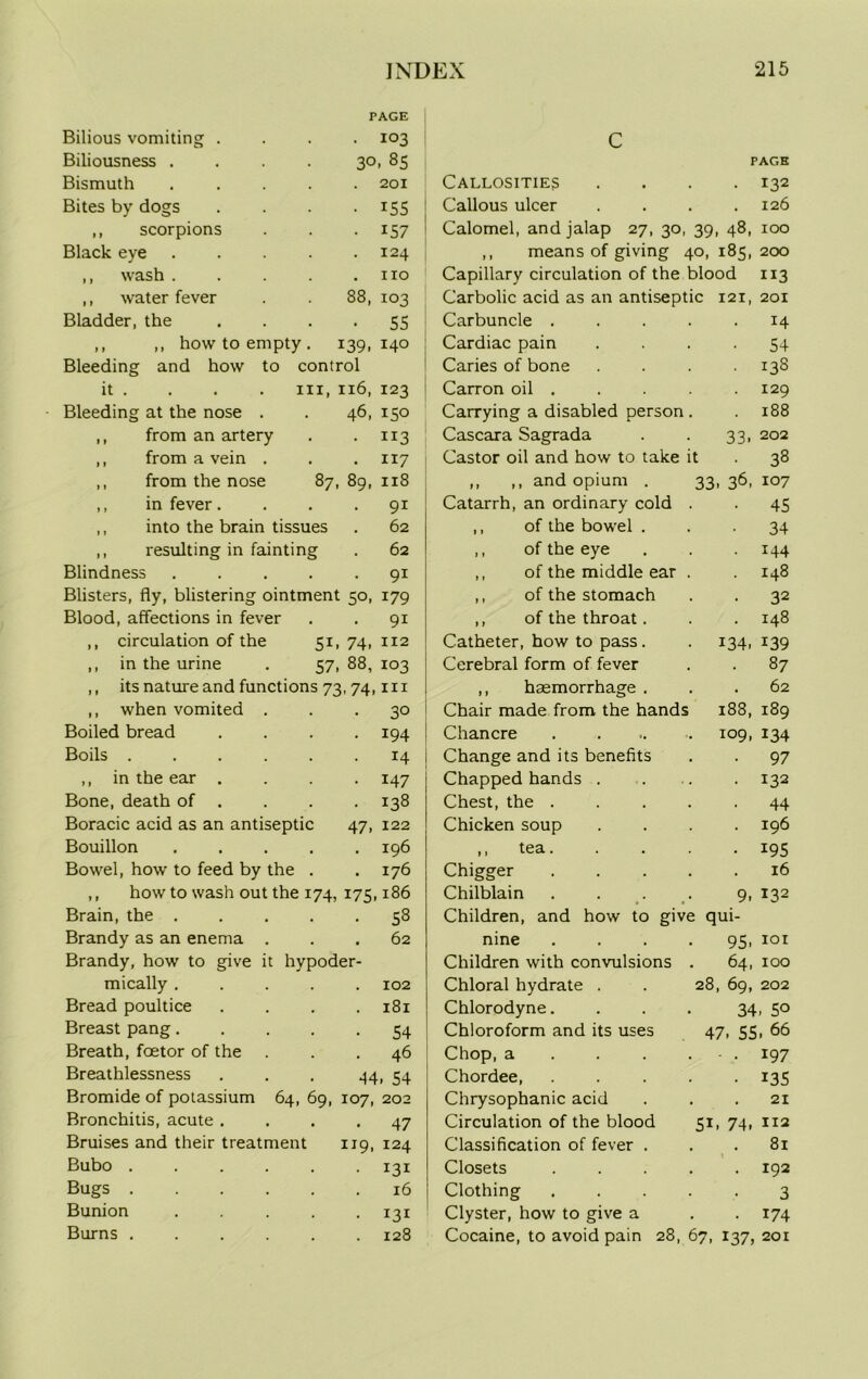 and how to control hi, n6, 123 46, 150 • 113 . 117 87, 89, 118 . 91 62 62 Bleeding it . Bleeding at the nose . from an artery from a vein . from the nose in fever. into the brain tissues resulting in fainting Blindness ..... 91 Blisters, fly, blistering ointment 50, 179 Blood, affections in fever . . 91 ,, circulation of the 51, 74, 112 ,, in the urine . 57, 88, 103 ,, its nature and functions 73, 74, hi ,, when vomited ... 30 Boiled bread .... 194 Boils ...... 14 ,, in the ear .... 147 Bone, death of . . . . 138 Boracic acid as an antiseptic 47, 122 Bouillon ..... 196 Bowel, how to feed by the . .176 ,, how to wash out the 174, 175,186 Brain, the ..... Brandy as an enema . Brandy, how to give it hypoder- mically ..... Bread poultice .... Breast pang Breath, foetor of the Breathlessness ... 44 58 62 102 181 54 46 i 54 Bromide of potassium 64, 69, 107, 202 Bronchitis, acute .... 47 Bruises and their treatment 119, 124 Bubo ...... 131 Bugs 16 Bunion ..... 131 Burns ...... 128 Bilious vomiting . Biliousness . PAGE . 103 30. 85 C PAGE Bismuth 201 Callosities .... 132 Bites by dogs • 155 Callous ulcer .... 126 ,, scorpions • 157 Calomel, and jalap 27, 30, 39, 48, 100 Black eye . 124 ,, means of giving 40, 185, 200 ,, wash . . no Capillary circulation of the blood 113 ,, water fever 88, 103 Carbolic acid as an antiseptic 121, 201 Bladder, the • 55 Carbuncle ..... 14 ,, ,, how to empty . i39, 140 Cardiac pain .... 54 Caries of bone . . . 138 Carron oil . . . 129 Carrying a disabled person . . 188 Cascara Sagrada . . 33, 202 Castor oil and how to take it . 38 ,, ,, and opium . 33,36,107 Catarrh, an ordinary cold . . 45 ,, of the bowel . ,, of the eye ,, of the middle ear ,, of the stomach ,, of the throat. Catheter, how to pass . Cerebral form of fever haemorrhage Chair made from the hands Chancre Change and its benefits Chapped hands . Chest, the . Chicken soup ,, tea. Chigger Chilblain Children, and how to nine Children with convulsions Chloral hydrate . Chlorodyne. Chloroform and its uses Chop, a Chordee, Chrysophanic acid Circulation of the blood 51, 74, 112 Classification of fever ... 81 t Closets 192 Clothing ..... 3 Clyster, how to give a . . 174 Cocaine, to avoid pain 28, 67, 137, 201 • 34 • 144 148 • 32 148 134. 139 • 87 . 62 188, 189 109, 134 97 132 44 196 J95 16 9. 132 give qui- 95. 101 64, 100 28, 69, 202 34, 5° 47. 55. 66 • • 197 • 135 21 5i