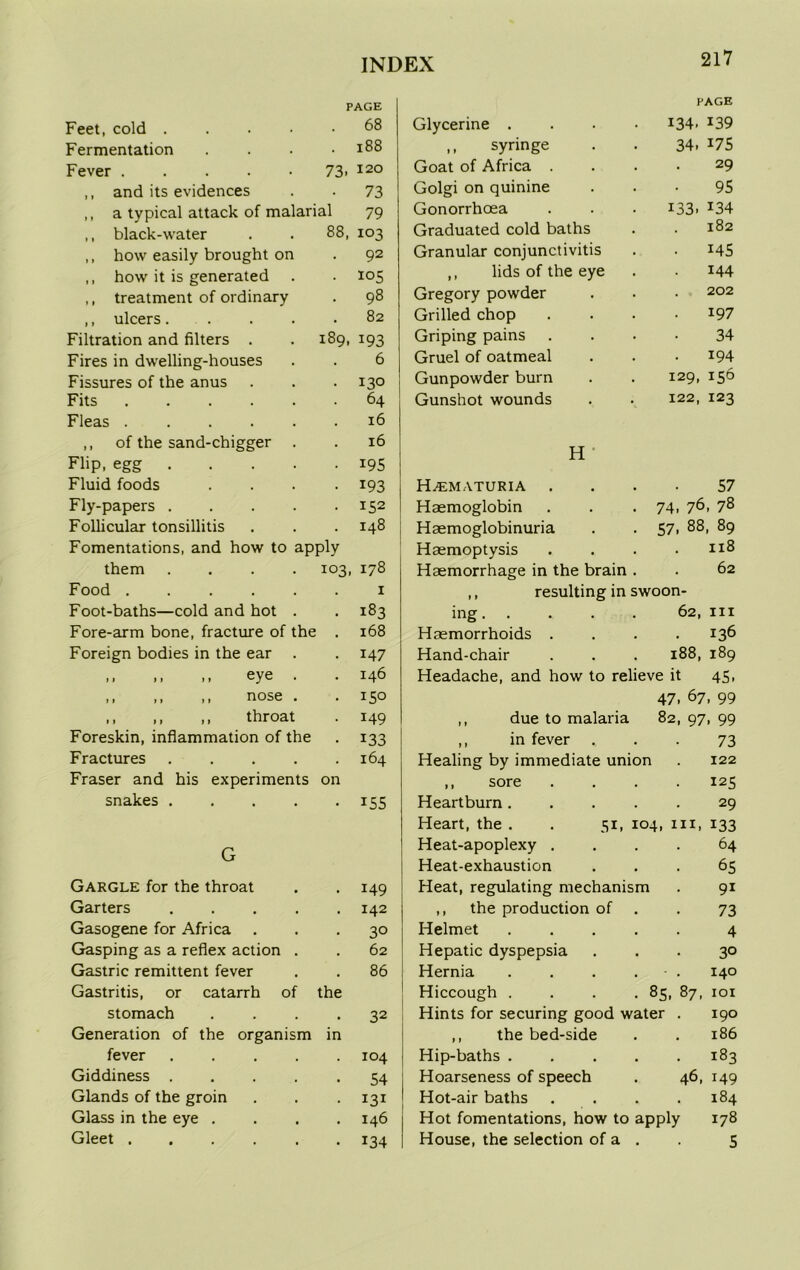 PAGE PAGE Feet, cold .... . 68 Glycerine .... 134. r39 Fermentation . 188 ,, syringe 34. 175 Fever 73. 120 Goat of Africa . 29 ,, and its evidences . 73 Golgi on quinine 95 ,, a typical attack of malarial 79 Gonorrhoea 133. *34 ,, black-water 88, 103 Graduated cold baths 182 ,, how easily brought on 92 Granular conjunctivitis • 145 ,, how it is generated ,, lids of the eye 144 ,, treatment of ordinary 98 Gregory powder 202 ,, ulcers.... 82 Grilled chop 197 Filtration and filters . <> 00 M 193 Griping pains 34 Fires in dwelling-houses 6 Gruel of oatmeal 194 Fissures of the anus 130 Gunpowder burn 129, 156 Fits 64 Gunshot wounds 122, 123 Fleas 16 ,, of the sand-chigger . 16 Flip, egg . 195 JljL Fluid foods 193 H^ematuria 57 Fly-papers .... 152 Haemoglobin 74. 76, 78 Follicular tonsillitis 148 Haemoglobinuria 57. 88, 89 Fomentations, and how to apply Haemoptysis . 118 them .... 103, 178 Haemorrhage in the brain . . 62 Food 1 ,, resulting in swoon- Foot-baths—cold and hot . 183 ing 62, in Fore-arm bone, fracture of the 168 Haemorrhoids . 136 Foreign bodies in the ear 147 Hand-chair 188, 189 ,, .. ,, eye . 146 Headache, and how to relieve it 45, ,, ,, ,, nose . 150 47. 67. 99 ,, ,, ,, throat 149 ,, due to malaria 82, 97, 99 Foreskin, inflammation of the 133 ,, in fever . 73 Fractures .... 164 Healing by immediate union 122 Fraser and his experiments on ,, sore 125 snakes .... • 155 Heartburn .... 29 Heart, the . . 51, 104, hi, 133 Heat-apoplexy . 64 V_J Heat-exhaustion • 65 Gargle for the throat • 149 Heat, regulating mechanism 9i Garters .... • 142 ,, the production of 73 Gasogene for Africa . 30 Helmet .... 4 Gasping as a reflex action . • 62 Hepatic dyspepsia 3° Gastric remittent fever . 86 Hernia .... - . 140 Gastritis, or catarrh of the Hiccough . . . .85, 87, 101 stomach • 32 Hints for securing good water . 190 Generation of the organism in ,, the bed-side 186 fever .... 104 Hip-baths .... . 183 Giddiness .... . 54 Hoarseness of speech 46, 149 Glands of the groin . 131 Hot-air baths . 184 Glass in the eye . , 146 Hot fomentations, how to apply 178 Gleet ..... • 134 House, the selection of a . 5