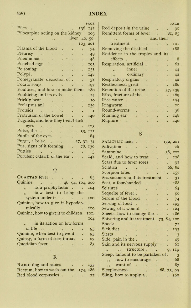 PAGE PAGE Piles ..... 136, 142 Red deposit in the urine 90 Pilocarpine acting on the kidney 103 Remittent forms of fever 81, 85 ,, ,, liver 40, 5°. ,, ,, and their 103, 201 treatment . IOI Plasma of the blood 74 Removing the disabled . 188 Pleurisy .... . 49 Residence in the tropics and its Pneumonia . . . - . 48 effects .... 8 Poached egg . 195 Respiration, artificial . 62 Poisoning .... • 151 ,, inner • 44 Polypi ..... 148 ,, ordinary . . 42 Pomegranate, decoction of . . 38 Respiratory organs 42 Potato soup.... 197 Restlessness, great . 186 Poultices, and how to make them 180 Retention of the urine . 57, 139 Poulticing and its evils . T4 Ribs, fracture of the 169 Prickly heat 10 Rice water .... • 194 Prolapsus ani . 139 Ringworm .... 20 Proteids .... , 1 Round-worms • 38 Protrusion of the bowel , 140 Running ear 148 Pugilists, and how they treat black Rupture .... 140 eyes .... . 125 Pulse, the .... 53. hi Pupils of the eyes 84 S Purge, a brisk 27. 3° - 34 Salicylic acid . 132, 201 Pus, signs of it forming 78, 130 Salivation .... . 26 Putties .... 5 Santonine .... 38, 202 Purulent catarrh of the ear . 148 Scald, and how to treat . 128 Scars due to fever sores . 91 r'v Sciatica .... 66, 82 V Scorpion bites • 157 Quartan fever . . 83 Sea-sickness and its treatment • 3i Quinine . . 46, 94 104, 200 Seat, a four-handed . 188 ,, as a prophylactic . • M O -L Seizures .... . 64 ,, how best to bring the Sequelae of fever . . 90 system under it • IOO Serum of the blood • 74 Quinine, how to give it hypoder- Serving of food . • 193 mically.... • IOO Sewing of a wound . 124 Quinine, how to give it to children IOI, Sheets, how to change the . . 186 104 Shivering and its treatment 73,84, 100 ,, in its action on low forms Shock ..... 7i of life .... . 95 Sick diet .... • 193 Quinine, when best to give it • 95 Siesta ..... 3 Quinsy, a form of sore throat • 27 Side, pain in the . • 49 Quotidian fever . • 83 Skin and its nervous supply 61 ,, ,, structure . 9, 119 ■r Sleep, amount to be partaken of. 3 ,, how to encourage . 68 Rabid dog and rabies . 155 ,, want of . 87 Rectum, how to wash out the 174. 186 Sleeplessness . . . 68, 73, 99 Red blood corpuscles . • 77 Sling, how to apply a . . 160