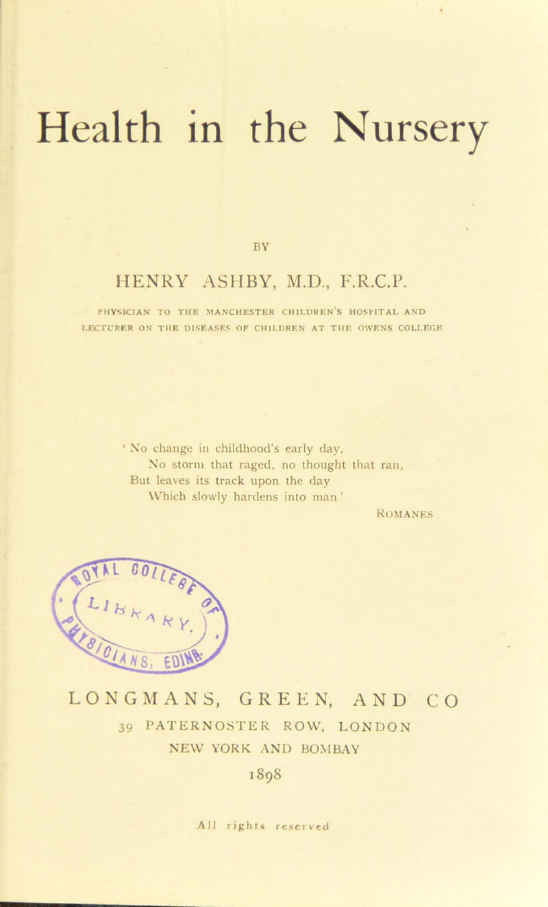 BY HENRY ASHBY, M.D., F.R.C.P. PHYSICIAN TO THE MANCHESTER CHILDREN'S HOSPITAL AND LECTURER ON THE DISEASES OF CHILDREN AT THE OWENS COLLEGE 4 No change in childhood's early day, No storm that raged, no thought that ran, But leaves its track upon the day Which slowly hardens into man ' Romanes LONGMANS, GREEN, AND CO 39 PATERNOSTER ROW, LONDON NEW YORK. AND BOMBAY 1898 All rights reserved