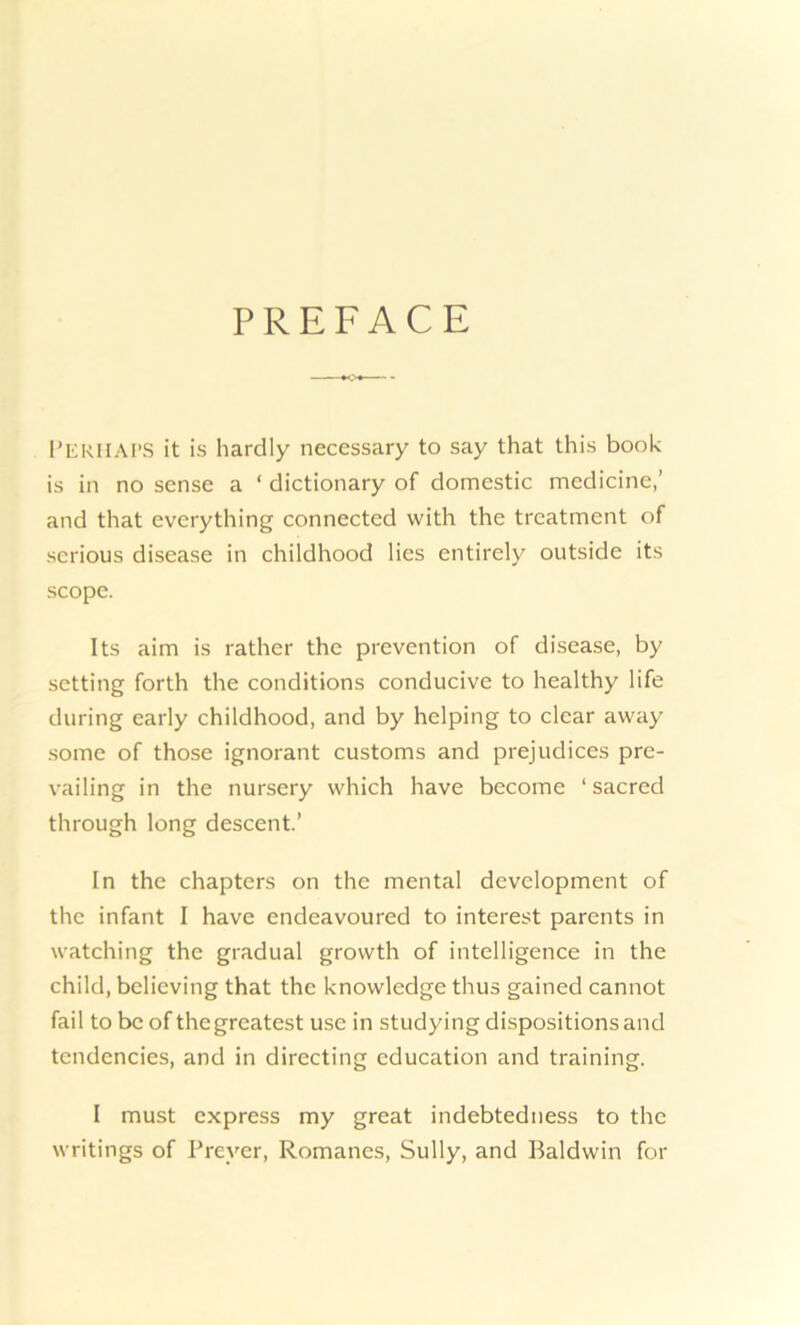 PREFACE PERHAPS it is hardly necessary to say that this book is in no sense a ‘ dictionary of domestic medicine,’ and that everything connected with the treatment of serious disease in childhood lies entirely outside its scope. Its aim is rather the prevention of disease, by setting forth the conditions conducive to healthy life during early childhood, and by helping to clear away some of those ignorant customs and prejudices pre- vailing in the nursery which have become 1 sacred through long descent.’ In the chapters on the mental development of the infant I have endeavoured to interest parents in watching the gradual growth of intelligence in the child, believing that the knowledge thus gained cannot fail to be of thegreatest use in studying dispositions and tendencies, and in directing education and training. I must express my great indebtedness to the writings of Preyer, Romanes, Sully, and Baldwin for