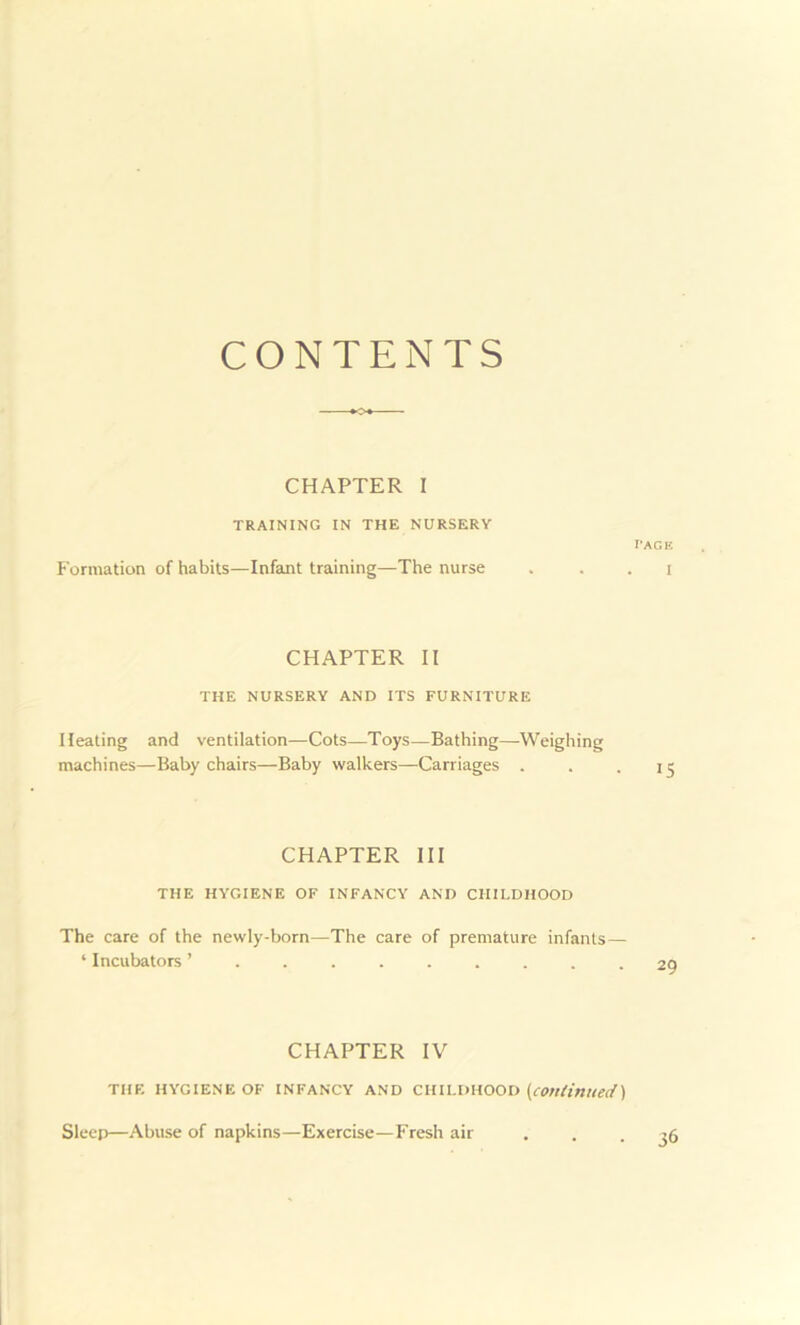 CONTENTS CHAPTER I TRAINING IN THE NURSERY Formation of habits—Infant training—The nurse page I CHAPTER II THE NURSERY AND ITS FURNITURE Heating and ventilation—Cots—Toys—Bathing—Weighing machines—Baby chairs—Baby walkers—Carriages . . .15 CHAPTER III THE HYGIENE OF INFANCY AND CHILDHOOD The care of the newly-born—The care of premature infants— ‘ Incubators CHAPTER IV THE HYGIENE OF INFANCY AND CHILDHOOD (continued) Sleep—Abuse of napkins—Exercise—Fresh air 36