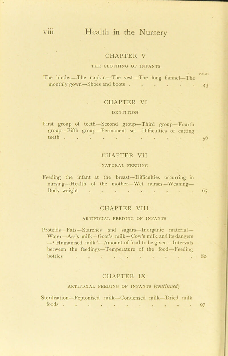 CHAPTER V THE CLOTHING OF INFANTS The binder—The napkin—The vest—The long flannel—The monthly gown—Shoes and boots ...... CHAPTER VI DENTITION First group of teeth—Second group—Third group—Fourth group—Fifth group—Permanent set—Difficulties of cutting teeth ........... CHAPTER VII NATURAL FEEDING Feeding the infant at the breast—Difficulties occurring in nursing—Health of the mother—Wet nurses—Weaning— Body weight ......... CHAPTER VIII ARTIFICIAL FEEDING OF INFANTS Proteids—Fats—Starches and sugars—Inorganic material — Water—Ass’s milk—Goat’s milk—Cow’s milk and its dangers — ‘ Humanised milk ’—Amount of food to be given—Intervals between the feedings—Temperature of the food—Feeding bottles CHAPTER IX ARTIFICIAL FEEDING OF INFANTS (continued) Sterilisation—Peptonised milk—Condensed milk—Dried milk foods ...........