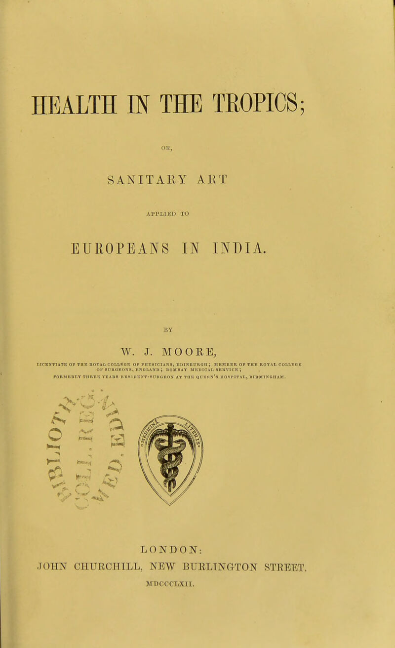 on, SANITARY ART APPLIED TO EUROPEANS IN INDIA. BY W. J. MOORE, I.TCKNTTATE OF TOK ROYAL COLT-Kcr OP PnySICIANS, EDlNBUnGlI J MEMBER OP THR ROTAI. COI.I.RGK Ol' SUUGFONS, ENGLAND ; BOMBAY M KPIC A1. S EK VI CE rOBMBHT.Y TIIBKK YEARS RKSI n ENT-SIMIOEON AT THE QUEKN*a lIOSl'ITAl., BIRMINGHAM. LONDON: JOHN CHURCHILL, NEW BUELTNGTON STEEET. MBCCCLXII.