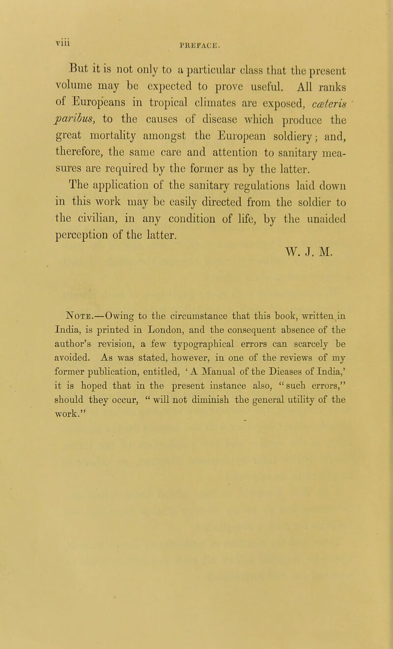 VIU But it is not only to u particular class that the present volume may be expected to prove useful. All ranks of Europeans in tropical climates are exposed, cceteris paribus, to the causes of disease which produce the great mortality amongst the European soldiery; and, therefore, the same care and attention to sanitary mea- sures are required by the former as by the latter. The application of the sanitary regulations laid down in this work may be easily directed from the soldier to the civilian, in any condition of life, by the unaided perception of the latter. W. J. M. Note.—Owing to the circumstance that this book, written in India, is printed in London, and the consequent absence of the author's revision, a few typographical errors can scarcely be avoided. As was stated, however, in one of tbe reviews of my former publication, entitled, ' A Manual of the Dieases of India,' it is hoped that in the present instance also,  such eiTors, sbould they occur,  will not diminish the general utility of the work.
