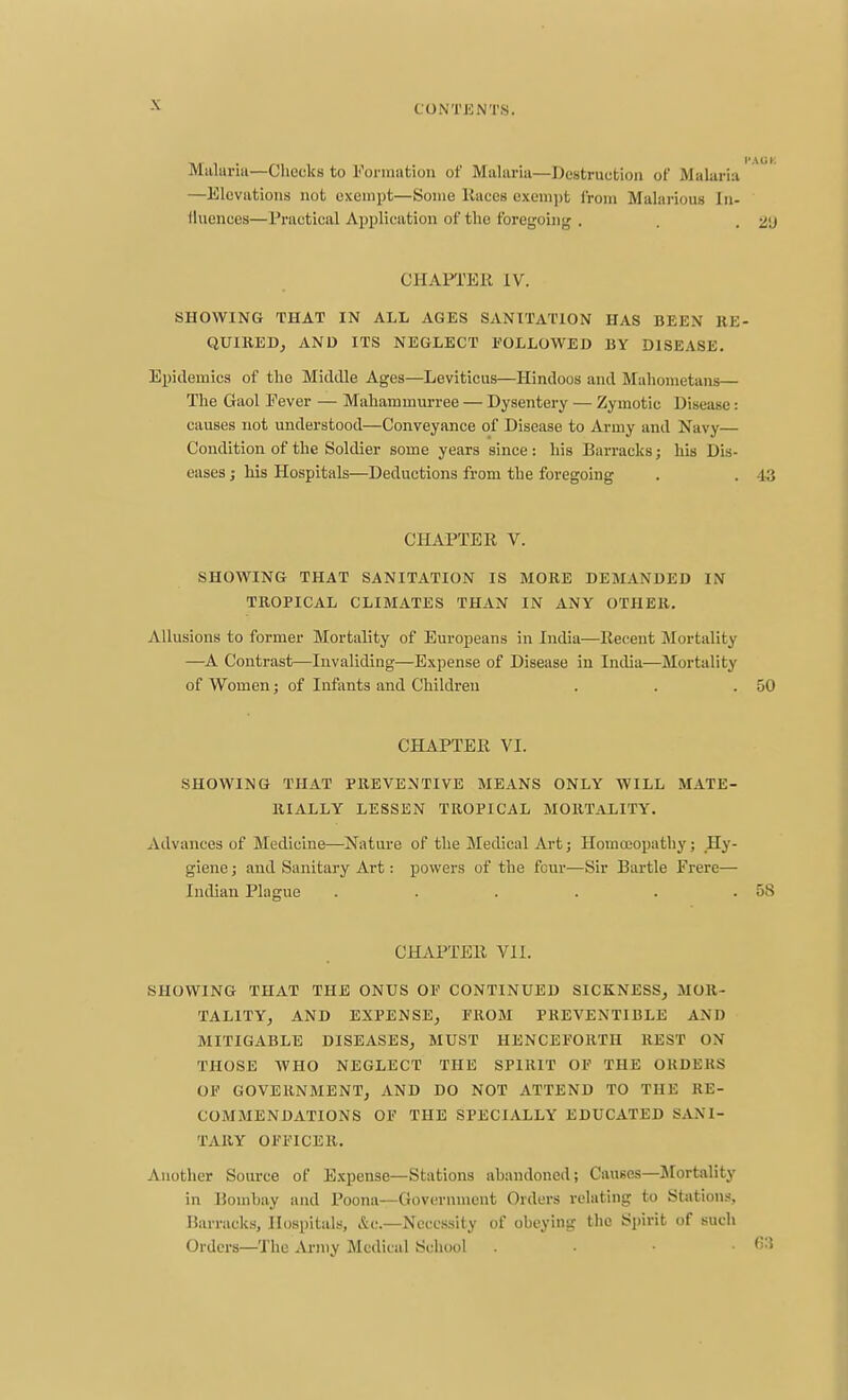 Malurm—Checks to Formation of Malaria—Destruction of Malaria —Elevations not exempt—Some Races exemjjt from Malarious In- fluences—Practical Application of the foregoing . . , 2'J CHAPl'ER IV. SHOWING THAT IN ALL AGES SANITATION HAS BEEN KE- QUlllED^ AND ITS NEGLECT FOLLOWED BY DISEASE. Epidemics of the Middle Ages—Leviticus—Hindoos and Mahometans— The Gaol Fever — Mahammurree — Dysentery — Zymotic Disease: causes not understood—Conveyance of Disease to Army and Navy— Condition of the Soldier some years since : his Barracks; his Dis- eases J his Hospitals—Deductions from the foregoing . . 43 CHAPTER V. SHOWING THAT SANITATION IS MORE BEMANDED IN TROPICAL CLIMATES THAN IN ANY OTHER, Allusions to former Mortality of Europeans in India—Recent Mortality —^A Contrast—Invaliding—Expense of Disease in Lidia—Mortality of Women; of Infants and Children . . .50 CHAPTER VI. SHOWING THAT PREVENTIVE MEANS ONLY WILL MATE- RIALLY LESSEN TROPICAL MORTALITY. Advances of Medicine—Nature of the Medical Art; Homoeopathy; Hy- giene ; and Sanitary Art: powers of the four—Sir Bartle Frere— Indian Plague . . . . . .58 CHAPTER VII. SHOWING THAT THE ONUS OF CONTINUED SICKNESS^ MOR- TALITY, AND EXPENSE, FROM PHEVENTIBLE AND MITIGABLE DISEASES, MUST HENCEFORTH REST ON THOSE WHO NEGLECT THE SPIRIT OF THE OKDEKS OF GOVERNMENT, AND DO NOT ATTEND TO THE RE- COMMENDATIONS OF THE SPECIALLY EDUCATED SANI- TARY OFFICER. Another Source of Expense—Stations abandoned; Causes—Jlortality in Bombay and Poona—Goverument Orders relating to Stations, Barracks, Hospitals, &c.—Necessity of obeying the Spirit of such Orders—The Army Medical School