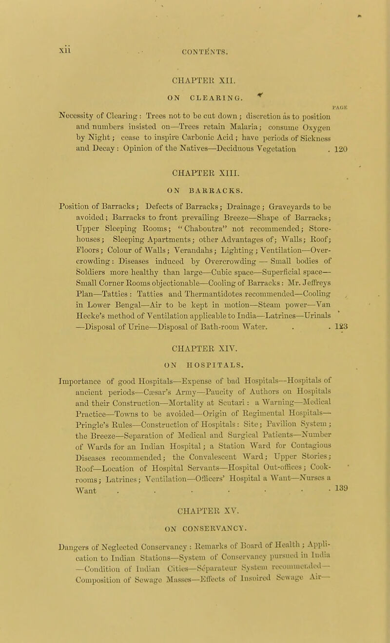 CONTENTS. CHAPTEll Xll. ON CLEARING. * I'AUK Nocossity of Clearing : Trees not to bo cut down ; discretion as to position and numbers insisted on—Trees retain Malaria; consume Oxygen by Night; cease to inspire Carbonic Acid ; have periods of Sickness and Decay : Opinion of the Natives—Deciduous Vegetation . 120 CHAPTER XIII. ON BARRACKS. Position of Barracks; Defects of Barracks; Drainage; Graveyards to be avoided; Barracks to front prevailing Breeze—Shape of Barracks; Upper Sleeping Rooms;  Chaboutra not recommended; Store- houses ; Sleeping Apartments; other Advantages of; Walls; Roof; Moors; Colour of Walls; Verandahs; Lighting; Ventilation—Over- crowding : Diseases induced by Overcrowding — Small bodies of Soldiers more healthy than large—Cubic space—Superficial sj)ace— Small Corner Rooms objectionable—Cooling of Barracks: Mr. Jeffreys Plan—Tatties : Tatties and Thermantidotes recommended—Cooling in Lower Bengal—Air to be kept in motion—Steam power—Van Hecke's method of Ventilation applicable to India—Latrines—Urinals —Disposal of Urine—Disposal of Bath-room Water. . . 123 CHAPTER XIV. ON HOSPITALS. Importance of good Hospitals—Expense of bad Hospitals—Hospitals of aucient periods—Ca'sar's Army—Paucity of Authors on Hospitals and their Construction—Mortality at Scutari: a Warning—^Medical Practice—Towns to be avoided—Origin of Regimental Hospitals— Pringle's Rules—Construction of Hospitals : Site; Pavilion System ; the Breeze—Separation of Medical and Surgical Patients—Number of Wards for an Indian Hospital; a Station Ward for Contagious Diseases recommended; the Convalescent Ward; Upper Stories; Roof—Location of Hospital Servants—Hospital Out-offices; Cook- rooms ; Latrines; Ventilation—Officers' Hospital a Want—Nurses a Want CHAPTER XV. ON CONSERVANCY. Dangers of Neglected Conservancy : Remarks of Board of Health ; Appli cation to Indian Stations—System of Conservancy pursued in Indi: -Condition of Indian Cities—Soi)arateur System recommei.dod- Couiposition of Sewage Masses—EU'ects of Insnircd Sewage Air—